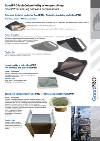 GoodPRO izolační podložky a kompenzátory
GoodPRO insulating pads and compensators

Ochranné izolační podložky GoodPRO / Protective insulating pads GoodPRO:
                                                                Good
Materiálové složení / Material composition:

                                         Skleněná tkanina s odolností do 600 ºC (možno až 1100 ºC). / Glass fabric with resistance to 600 ºC (be up to 1100 ºC).

                                         Vnitřní izolační vlněná vrstva. / Inside insulation layer.

                                         Bavlněná plachtovina s nehořlavou úpravou. / Cotton fabric with flame retardant treatment.



Popis / Description:
Zhotoveny z bavlněné plachtoviny s nehořlavou úpravou, skleněných nebo silikátových tkanin a tepelné izolační vrstvy. Rozmě-
                                                                                                                      Rozmě
r
ry, provedení a teplotní odolnost provádíme na zakázku dle přání zákazníka.
Made of cotton fabric with flame retardant treatment, glass or
silicates fabrics and insulation layer. It is manufactured
according to the customer´s specifications.




Použití / Use:
Podložky a matrace pro svářeče, izolační polštáře, možno pokládat na horké svařence.
Pads for welding and soldering, insulating pads.
     f




Hasící roušky a deky GoodPRO
Fire blankets and pads GoodPRO:
 ire                   Good
Popis / Description:
Zhotoveny ze skleněných tkanin, rozměry dle přání zákazníka.
Made of glass fabric. It is manufactured according to the
customer´s specifications.
Použití / Use:
Hašení požárů v kuchyni, kanceláři, autě.
Fire fighting in the kitchen, office, car.
                                      car




Tkaninové kompenzátory GoodPRO / Fabrics compensators GoodPRO:
                                                      Good
Popis / Description:
Zhotoveny z bezazbestových tkanin (skleněné, silikátové, keramické, PTFE...
tkaniny). Vyrovnávají mechanické, teplotní a tlakové posuvy. Teplotní odolnost
kompenzátorů je až do 1250 ºC a provozní tlak do 350 kPa. Rozměry, provede-
ní a teplotní odolnost provádíme na zakázku dle přání zákazníka.
Made of non-asbestos fabrics (glass, silicate, ceramic, PTFE..). Equalizing the
mechanical, temperature and compressive movements. Resistance tempera-
ture of compensators is up to
1250 ºC and operating pressure
               oper
up to 350 kPa. It is manufactu-
red according to the customer´s
specifications.



Použití / Use:
Elektrárny, teplárny, rafinérie,
cementárny, chemický průmysl.
Power stations, heat stations, ra-
finery, cement factory, chemical
industry.




                                                                                                                                                                   49
 