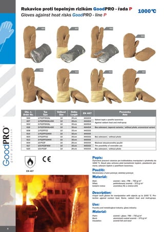 Rukavice proti tepelným rizikům GoodPRO - řada P
                                                                                                                    1000 ºC
    Gloves against heat risks GoodPRO - line P

                   600                         607                               602



                                                                                                                     604




                 608
                                               614                               613                                  617




     Obj. č.           Typ       Velikost   Délka                                            Poznámka
                                                     EN 407
    Order No.          Type        Size     Length                                             Note
      600       1-P22F900AL        10       35 cm    4444X4
                                                                Sálavé teplo a postřik taveninou
      607       1-P22F900AL400     10       35 cm    4444X4
                                                                Against radiant heat and melt-spray
      602       3-P22F900AL        10       35 cm    4444X4
      616       3-P22F900AL400     10       35 cm    4444X4     Bez zobrazení, úsporná varianta / without photo, economical variant
      608       1-P22FP22          10       35 cm    44XXXX
      614       1-P22FP22400       10       35 cm    44XXXX
      603       3-P22FP22          10       35 cm    44XXXX     Bez zobrazení / without photo
      613       3-P22FP22400       10       35 cm    44XXXX
      604       10-P22F            10       26 cm    44XXXX     Možnost oboustranného použití
      617       103-P22F400        10       35 cm    44XXXX     The possibility of reversible use
      620       103-P22F           10       26 cm    44XXXX     Bez zobrazení / without photo



                                                              Popis:
                                                              Čtyřvrstvé pracovní rukavice pro krátkodobou manipulaci s předměty do
                                                              1000 ºC. Slouží jako ochrana před kontaktním teplem, působením pla-
                                                              mene, sálavým teplem a postřikem taveninou.

      EN 407                                                  Použití:
                                                              Slévárenský a hutní průmysl, sklářský průmysl.

                                                              Materiál:
                                                              Dlaň:                    aramid / sklo / PBI – 750 g/m2
                                                              Hřbet:                   pohliníkovaný aramid – 370 g/m2
                                                              Izolační vrstva:         aramidový filc a vlněná střiž


                                                              Description:
                                                              4-layer work gloves for manipulation with objects up to 1000 ºC. Pro-
                                                              tection against contact heat, flame, radiant heat and melt-sprays.


                                                              Use:
                                                              Foundry and metallurgical industry, glass industry.

                                                              Material:
                                                              Palm:                    aramid / glass / PBI – 750 g/m2
                                                              Back:                    aluminized coated aramid – 370 g/m2
                                                              Insulation:              aramid felt and wool


8
 