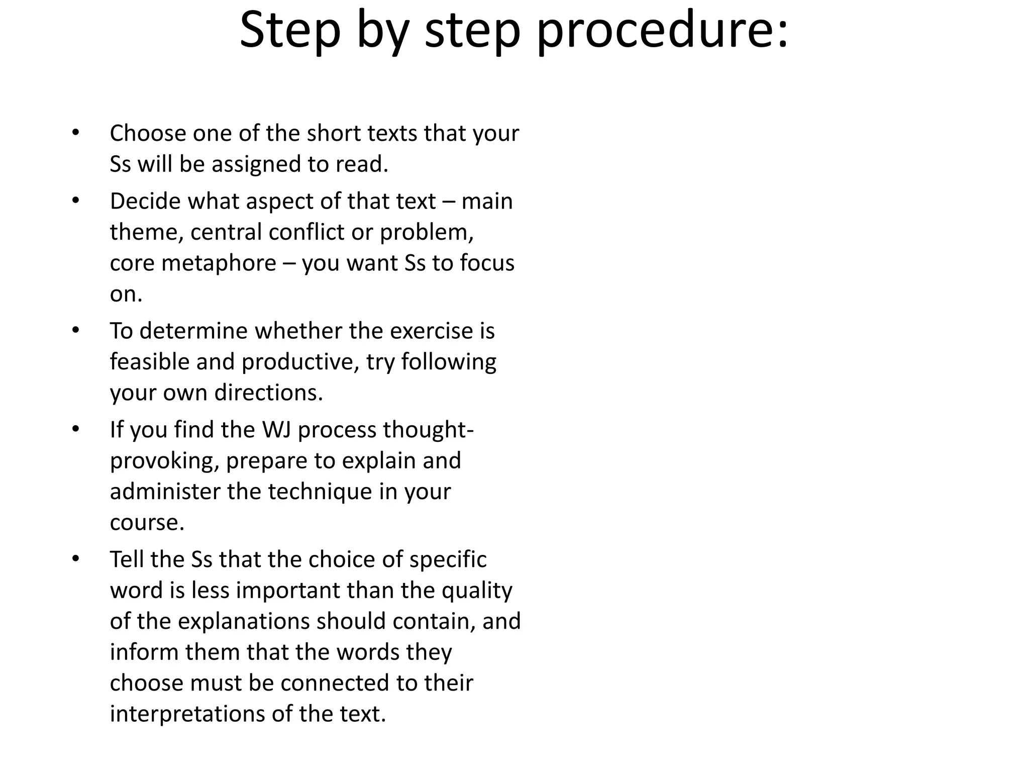 Step by step procedure:
• Choose one of the short texts that your
Ss will be assigned to read.
• Decide what aspect of that text – main
theme, central conflict or problem,
core metaphore – you want Ss to focus
on.
• To determine whether the exercise is
feasible and productive, try following
your own directions.
• If you find the WJ process thought-
provoking, prepare to explain and
administer the technique in your
course.
• Tell the Ss that the choice of specific
word is less important than the quality
of the explanations should contain, and
inform them that the words they
choose must be connected to their
interpretations of the text.
 