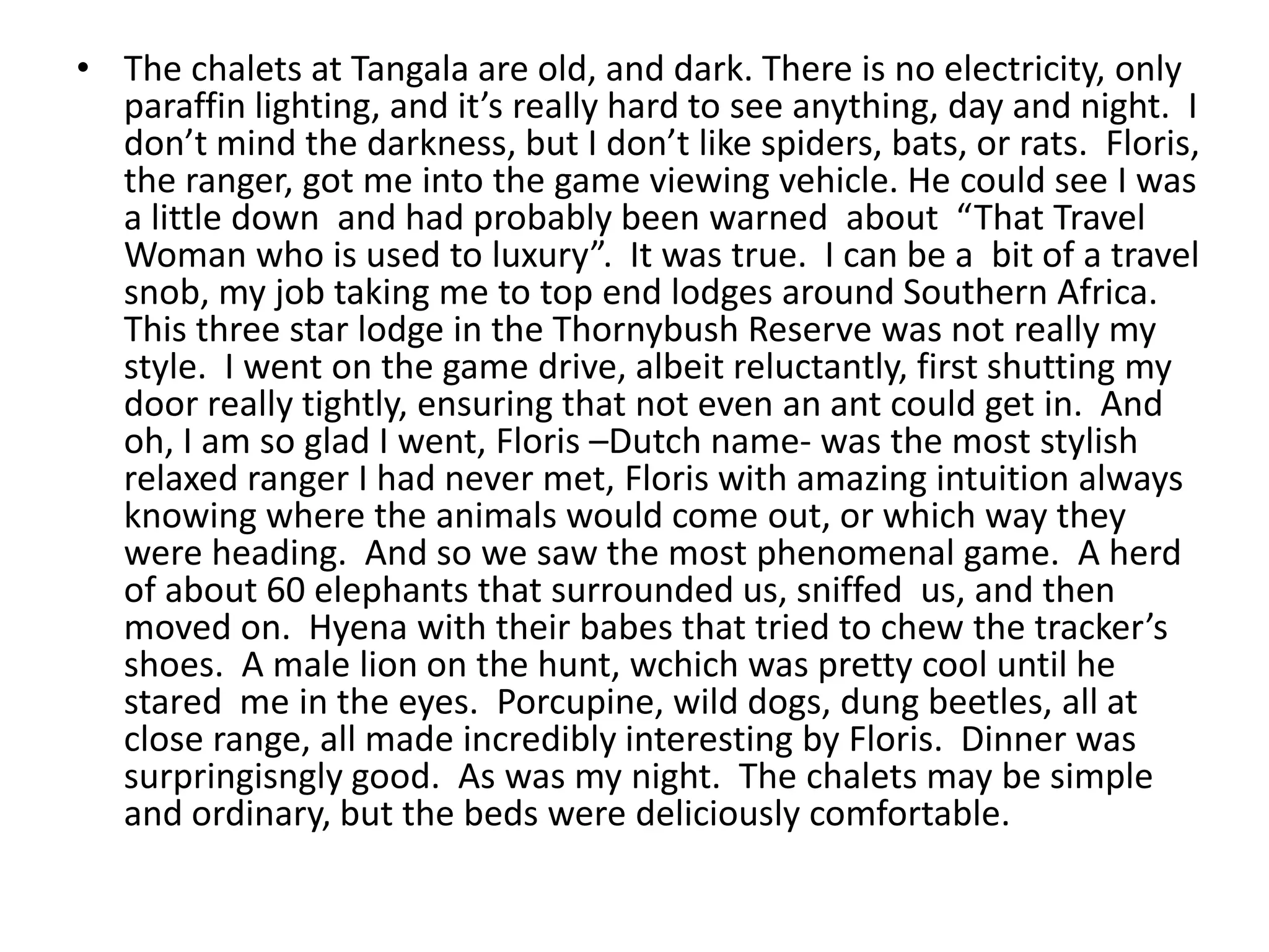 • The chalets at Tangala are old, and dark. There is no electricity, only
paraffin lighting, and it’s really hard to see anything, day and night. I
don’t mind the darkness, but I don’t like spiders, bats, or rats. Floris,
the ranger, got me into the game viewing vehicle. He could see I was
a little down and had probably been warned about “That Travel
Woman who is used to luxury”. It was true. I can be a bit of a travel
snob, my job taking me to top end lodges around Southern Africa.
This three star lodge in the Thornybush Reserve was not really my
style. I went on the game drive, albeit reluctantly, first shutting my
door really tightly, ensuring that not even an ant could get in. And
oh, I am so glad I went, Floris –Dutch name- was the most stylish
relaxed ranger I had never met, Floris with amazing intuition always
knowing where the animals would come out, or which way they
were heading. And so we saw the most phenomenal game. A herd
of about 60 elephants that surrounded us, sniffed us, and then
moved on. Hyena with their babes that tried to chew the tracker’s
shoes. A male lion on the hunt, wchich was pretty cool until he
stared me in the eyes. Porcupine, wild dogs, dung beetles, all at
close range, all made incredibly interesting by Floris. Dinner was
surpringisngly good. As was my night. The chalets may be simple
and ordinary, but the beds were deliciously comfortable.
 