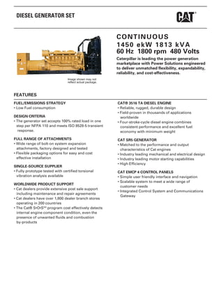 DIESEL GENERATOR SET
CONTINUOUS
1450 ekW 1813 kVA
60 Hz 1800 rpm 480 Volts
Caterpillar is leading the power generation
marketplace with Power Solutions engineered
to deliver unmatched flexibility, expandability,
reliability, and cost-effectiveness.
Image shown may not
reflect actual package.
FEATURES
FUEL/EMISSIONS STRATEGY
• Low Fuel consumption
DESIGN CRITERIA
• The generator set accepts 100% rated load in one
step per NFPA 110 and meets ISO 8528-5 transient
response.
FULL RANGE OF ATTACHMENTS
• Wide range of bolt-on system expansion
attachments, factory designed and tested
• Flexible packaging options for easy and cost
effective installation
SINGLE-SOURCE SUPPLIER
• Fully prototype tested with certified torsional
vibration analysis available
WORLDWIDE PRODUCT SUPPORT
• Cat dealers provide extensive post sale support
including maintenance and repair agreements
• Cat dealers have over 1,800 dealer branch stores
operating in 200 countries
• The Cat® S•O•SSM
program cost effectively detects
internal engine component condition, even the
presence of unwanted fluids and combustion
by-products
CAT® 3516 TA DIESEL ENGINE
• Reliable, rugged, durable design
• Field-proven in thousands of applications
worldwide
• Four-stroke-cycle diesel engine combines
consistent performance and excellent fuel
economy with minimum weight
CAT SR5 GENERATOR
• Matched to the performance and output
characteristics of Cat engines
• Industry leading mechanical and electrical design
• Industry leading motor starting capabilities
• High Efficiency
CAT EMCP 4 CONTROL PANELS
• Simple user friendly interface and navigation
• Scalable system to meet a wide range of
customer needs
• Integrated Control System and Communications
Gateway
 
