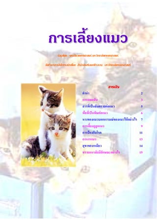 การเลี้ยงการเลี้ยงแมวแมว
ขอมูลโดย : คณะสัตวแพทยศาสตร มหาวิทยาลัยเกษตรศาสตร
จัดทําเอกสารอิเล็กทรอนิกสโดย: สํานักสงเสริมและฝกอบรม มหาวิทยาลัยเกษตรศาสตร
สารบัญ
คํานํา 2
การถอดเล็บ 3
สารที่เปนอันตรายตอแมว 5
พืชที่เปนพิษตอแมว 6
หางของแมวบอกอารมณของแมวไดอยางไร 7
การเลี้ยงดูลูกแมว 9
การปองกันโรค 11
อาหารแมว 13
สุขาของเหมียว 14
ทรายอนามัยมีลักษณะอยางไร 15
 