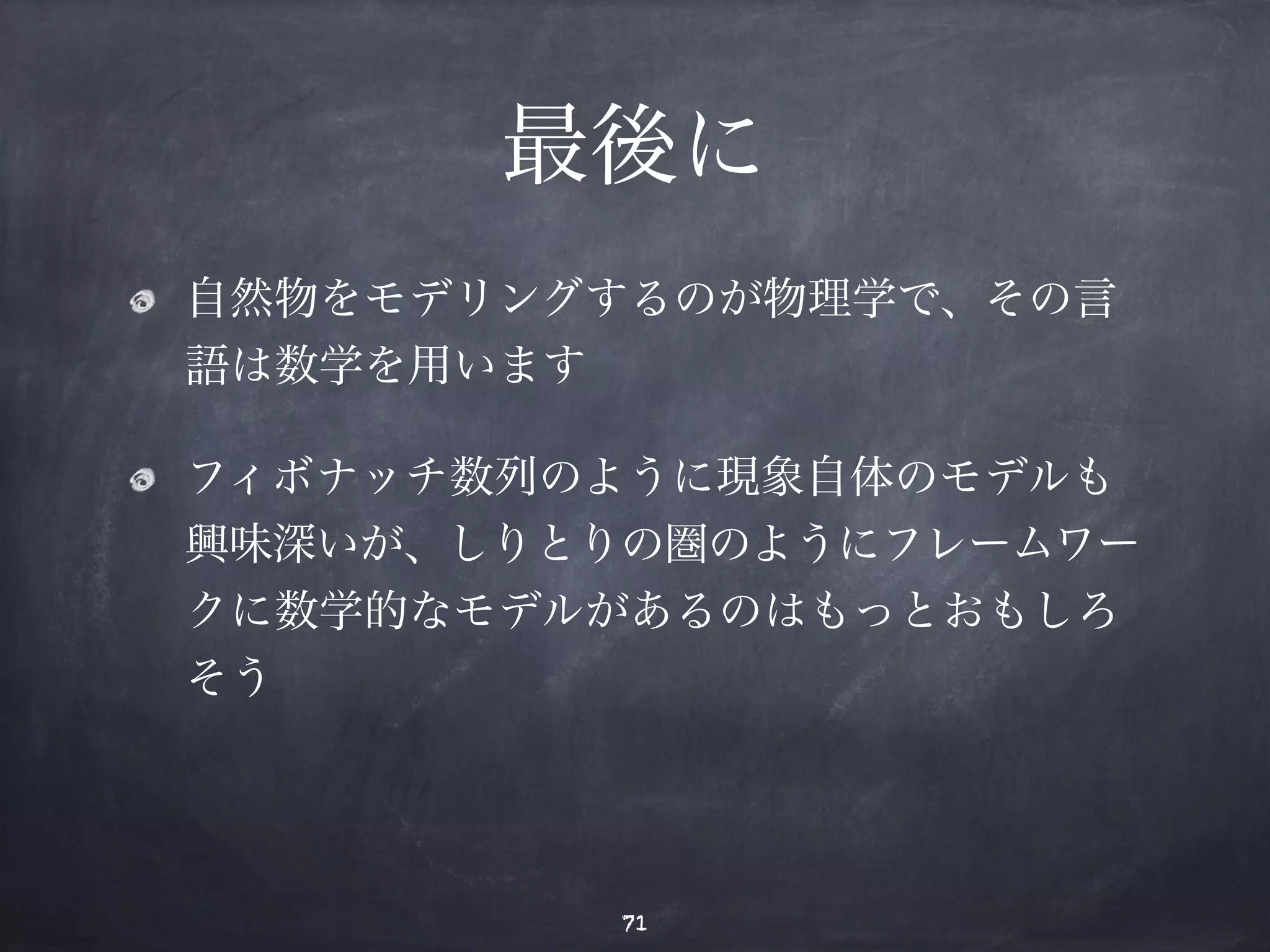 最後に 
自然物をモデリングするのが物理学で、その言 
語は数学を用います 
フィボナッチ数列のように現象自体のモデルも 
興味深いが、しりとりの圏のようにフレームワー 
クに数学的なモデルがあるのはもっとおもしろ 
そう 
71 
 
