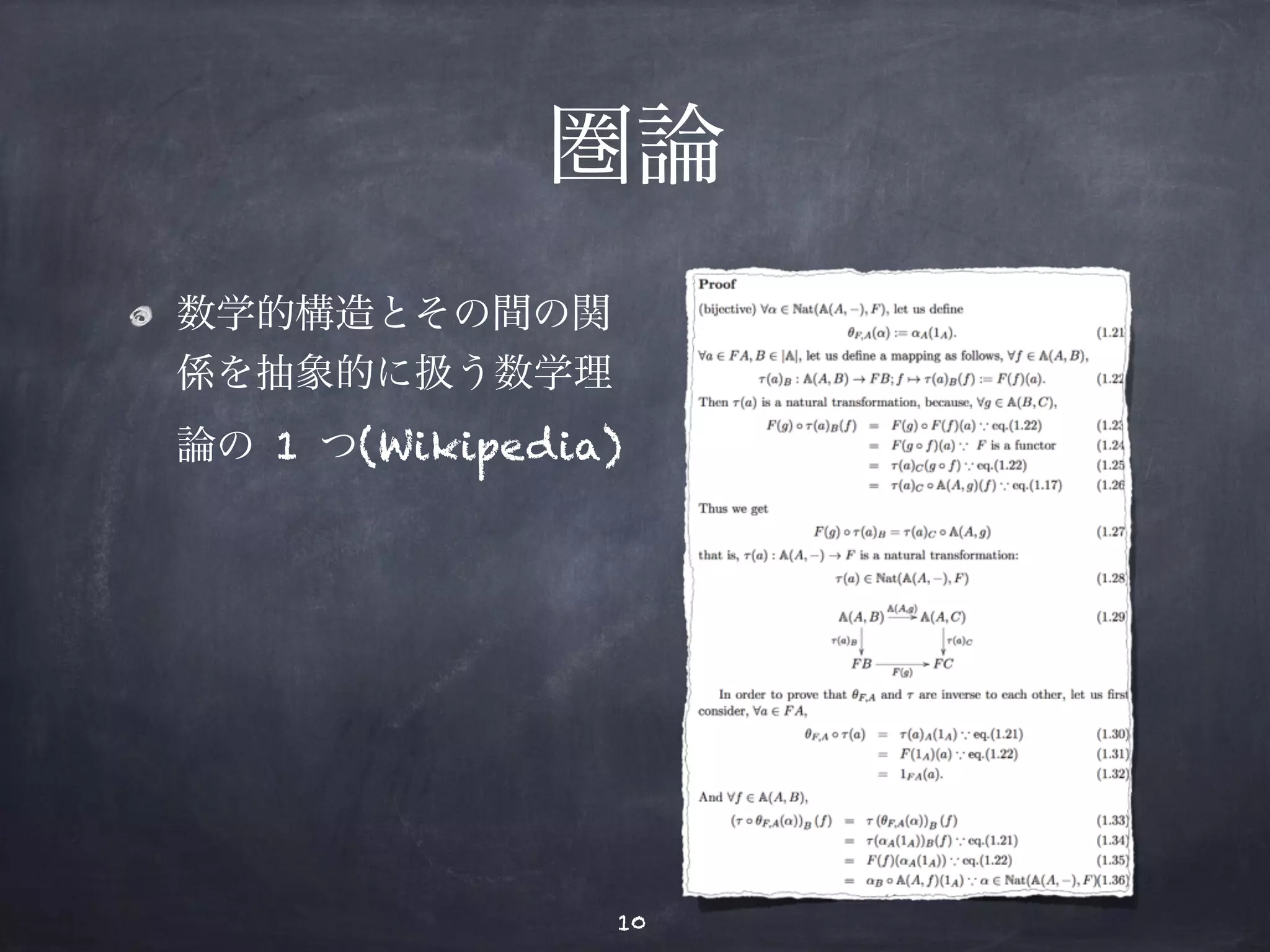 圏論 
数学的構造とその間の関 
係を抽象的に扱う数学理 
論の 1 つ(Wikipedia) 
Proof 
(bijective) !α ∈ Nat(A(A,−), F), let us define 
θF,A(α) := αA(1A). (1.21) 
!a ∈ FA,B ∈ |A|, let us define a mapping as follows, !f ∈ A(A,B), 
τ (a)B : A(A,B) → FB; f%→ τ (a)B(f) := F(f)(a). (1.22) 
Then τ (a) is a natural transformation, because, !g ∈ A(B,C), 
F(g) ◦ τ (a)B(f) = F(g) ◦ F(f)(a) ∵ eq.(1.22) (1.23) 
= F(g ◦ f)(a) ∵ F is a functor (1.24) 
= τ (a)C(g ◦ f) ∵ eq.(1.22) (1.25) 
= τ (a)C ◦ A(A, g)(f) ∵ eq.(1.17) (1.26) 
Thus we get 
F(g) ◦ τ (a)B = τ (a)C ◦ A(A, g) (1.27) 
that is, τ (a) : A(A,−) → F is a natural transformation: 
τ (a) ∈ Nat(A(A,−), F) (1.28) 
A(A,B) 
τ(a)B 
! 
A(A,g) 
"A(A,C) 
τ(a)C 
! 
FB 
F(g) 
"FC 
(1.29) 
In order to prove that θF,A and τ are inverse to each other, let us first 
consider, !a ∈ FA, 
θF,A ◦ τ (a) = τ (a)A(1A) ∵ eq.(1.21) (1.30) 
= F(1A)(a) ∵ eq.(1.22) (1.31) 
= 1FA(a). (1.32) 
And !f ∈ A(A,B), 
(τ ◦ θF,A(α))B (f) = τ (θF,A(α))B (f) (1.33) 
= τ (αA(1A))B(f) ∵ eq.(1.21) (1.34) 
= F(f)(αA(1A)) ∵ eq.(1.22) (1.35) 
= αB ◦ A(A, f)(1A) ∵ α ∈ Nat(A(A,−), F)(1.36) 
= αB(f ◦ 1A) ∵ eq.(1.17) (1.37) 
= αB(f). (1.38) 
28 
10 
 