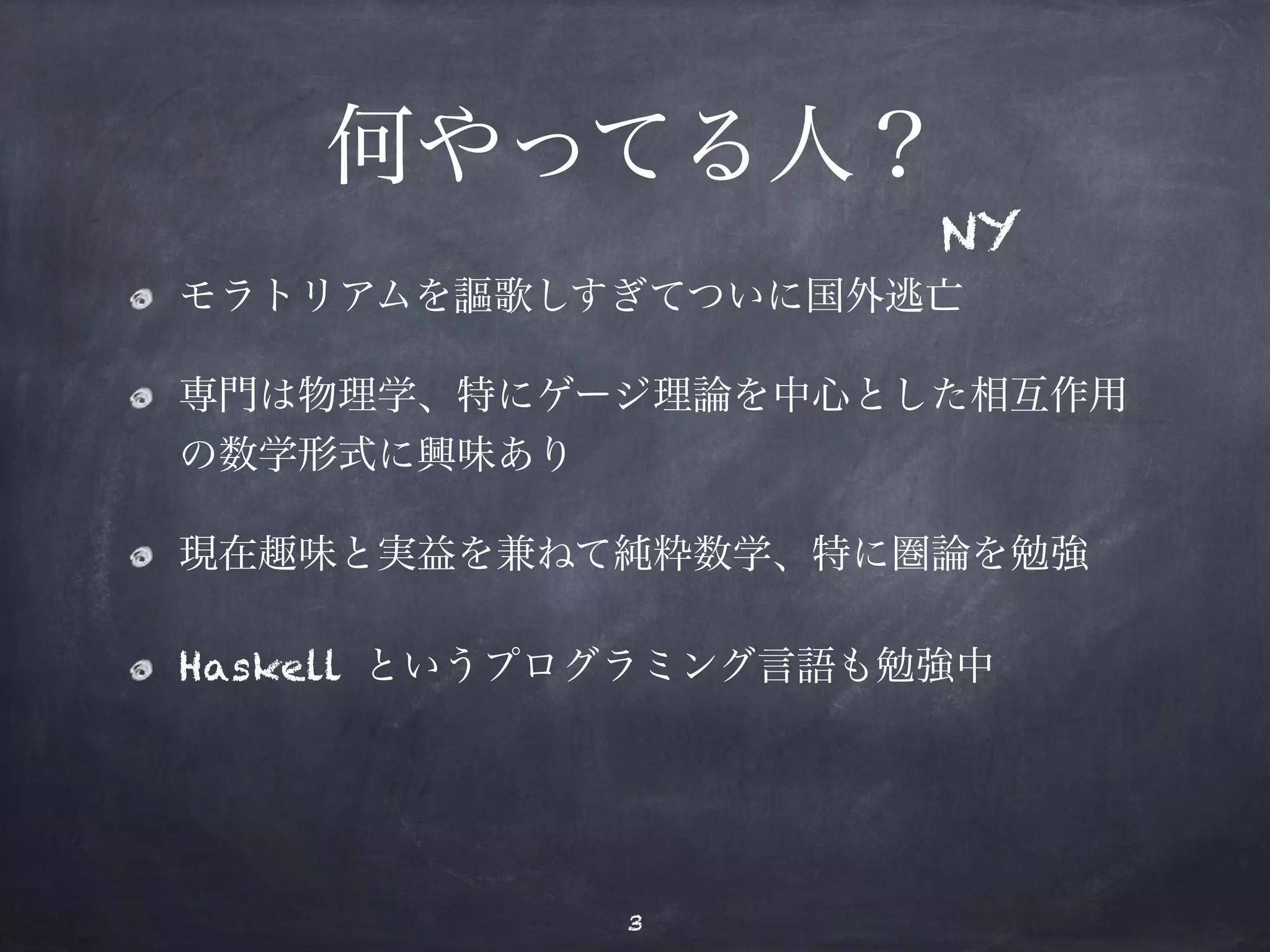 何やってる人？ 
NY 
モラトリアムを謳歌しすぎてついに国外逃亡 
専門は物理学、特にゲージ理論を中心とした相互作用 
の数学形式に興味あり 
現在趣味と実益を兼ねて純粋数学、特に圏論を勉強 
Haskell というプログラミング言語も勉強中 
3 
 