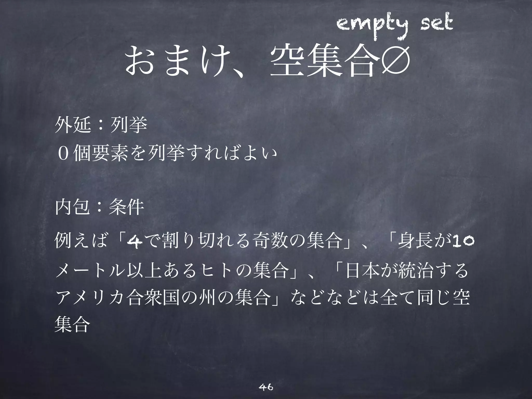 empty set 
おまけ、空集合∅ 
外延：列挙 
０個要素を列挙すればよい 
内包：条件 
例えば「4で割り切れる奇数の集合」、「身長が10 
メートル以上あるヒトの集合」、「日本が統治する 
アメリカ合衆国の州の集合」などなどは全て同じ空 
集合 
46 
 