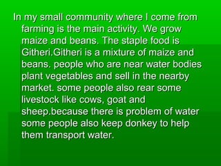In my small community where I come fromIn my small community where I come from
farming is the main activity. We growfarming is the main activity. We grow
maize and beans. The staple food ismaize and beans. The staple food is
Githeri.Githeri is a mixture of maize andGitheri.Githeri is a mixture of maize and
beans. people who are near water bodiesbeans. people who are near water bodies
plant vegetables and sell in the nearbyplant vegetables and sell in the nearby
market. some people also rear somemarket. some people also rear some
livestock like cows, goat andlivestock like cows, goat and
sheep.because there is problem of watersheep.because there is problem of water
some people also keep donkey to helpsome people also keep donkey to help
them transport water.them transport water.
 