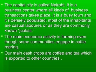  The capital city is called Nairobi. It is aThe capital city is called Nairobi. It is a
business center where all kinds of businessbusiness center where all kinds of business
transactions takes place. it is a busy town andtransactions takes place. it is a busy town and
it’s densely populated. most of the inhabitantsit’s densely populated. most of the inhabitants
are casual laboures or as they are commonlyare casual laboures or as they are commonly
known “juakali.”known “juakali.”
 The main economic activity is farming evenThe main economic activity is farming even
though some communities engage in cattlethough some communities engage in cattle
rearing.rearing.
 Our main cash crops are coffee and tea whichOur main cash crops are coffee and tea which
is exported to other countries .is exported to other countries .
 