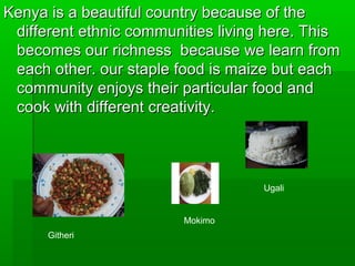 Kenya is a beautiful country because of theKenya is a beautiful country because of the
different ethnic communities living here. Thisdifferent ethnic communities living here. This
becomes our richness because we learn frombecomes our richness because we learn from
each other. our staple food is maize but eacheach other. our staple food is maize but each
community enjoys their particular food andcommunity enjoys their particular food and
cook with different creativity.cook with different creativity.
Githeri
Ugali
Mokimo
 