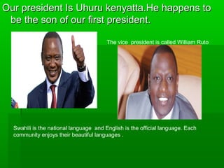 Our president Is Uhuru kenyatta.He happens toOur president Is Uhuru kenyatta.He happens to
be the son of our first president.be the son of our first president.
The vice president is called William Ruto
Swahili is the national language and English is the official language. Each
community enjoys their beautiful languages .
 