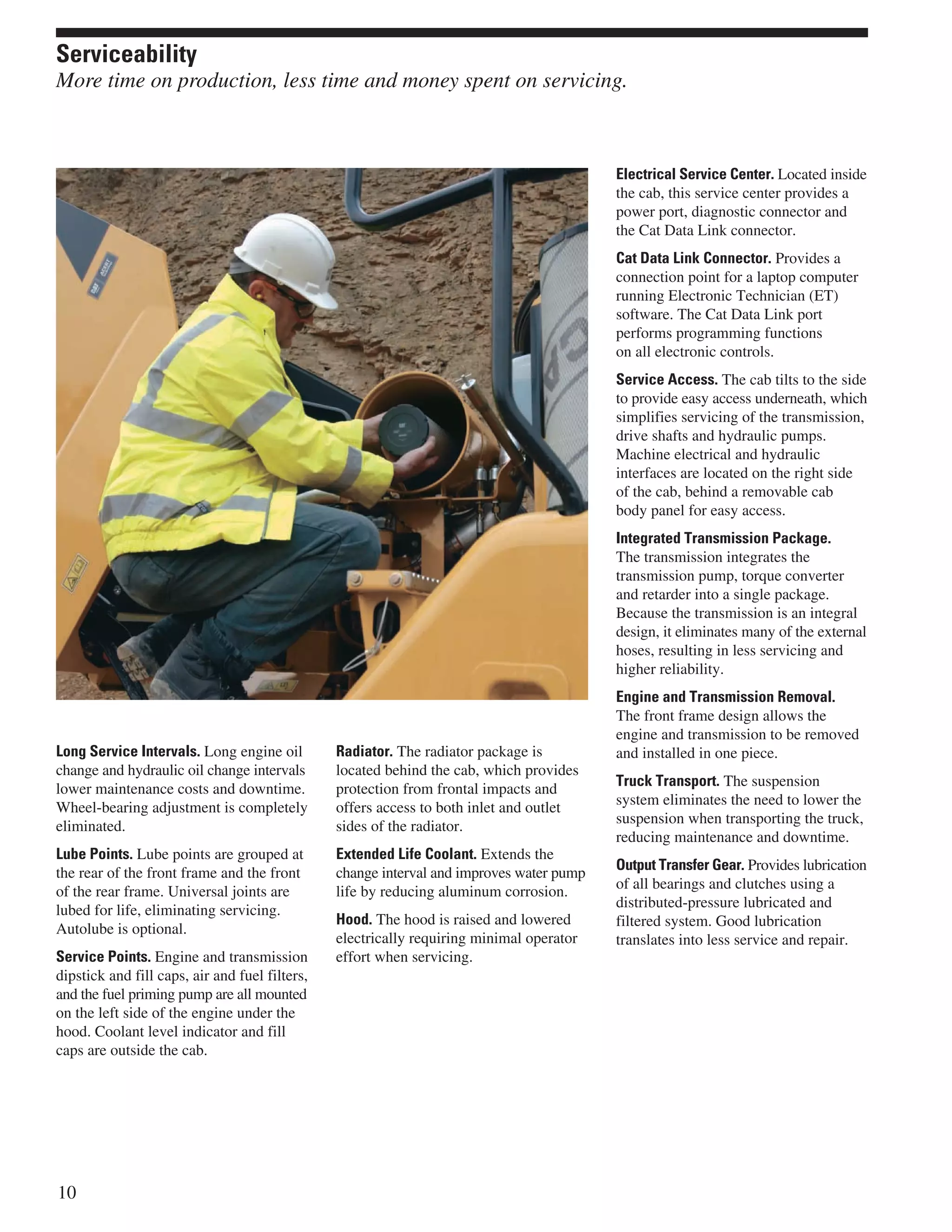 Long Service Intervals. Long engine oil
change and hydraulic oil change intervals
lower maintenance costs and downtime.
Wheel-bearing adjustment is completely
eliminated.
Lube Points. Lube points are grouped at
the rear of the front frame and the front
of the rear frame. Universal joints are
lubed for life, eliminating servicing.
Autolube is optional.
Service Points. Engine and transmission
dipstick and fill caps, air and fuel filters,
and the fuel priming pump are all mounted
on the left side of the engine under the
hood. Coolant level indicator and fill
caps are outside the cab.
Radiator. The radiator package is
located behind the cab, which provides
protection from frontal impacts and
offers access to both inlet and outlet
sides of the radiator.
Extended Life Coolant. Extends the
change interval and improves water pump
life by reducing aluminum corrosion.
Hood. The hood is raised and lowered
electrically requiring minimal operator
effort when servicing.
Electrical Service Center. Located inside
the cab, this service center provides a
power port, diagnostic connector and
the Cat Data Link connector.
Cat Data Link Connector. Provides a
connection point for a laptop computer
running Electronic Technician (ET)
software. The Cat Data Link port
performs programming functions
on all electronic controls.
Service Access. The cab tilts to the side
to provide easy access underneath, which
simplifies servicing of the transmission,
drive shafts and hydraulic pumps.
Machine electrical and hydraulic
interfaces are located on the right side
of the cab, behind a removable cab
body panel for easy access.
Integrated Transmission Package.
The transmission integrates the
transmission pump, torque converter
and retarder into a single package.
Because the transmission is an integral
design, it eliminates many of the external
hoses, resulting in less servicing and
higher reliability.
Engine and Transmission Removal.
The front frame design allows the
engine and transmission to be removed
and installed in one piece.
Truck Transport. The suspension
system eliminates the need to lower the
suspension when transporting the truck,
reducing maintenance and downtime.
Output Transfer Gear. Provides lubrication
of all bearings and clutches using a
distributed-pressure lubricated and
filtered system. Good lubrication
translates into less service and repair.
10
Serviceability
More time on production, less time and money spent on servicing.
 