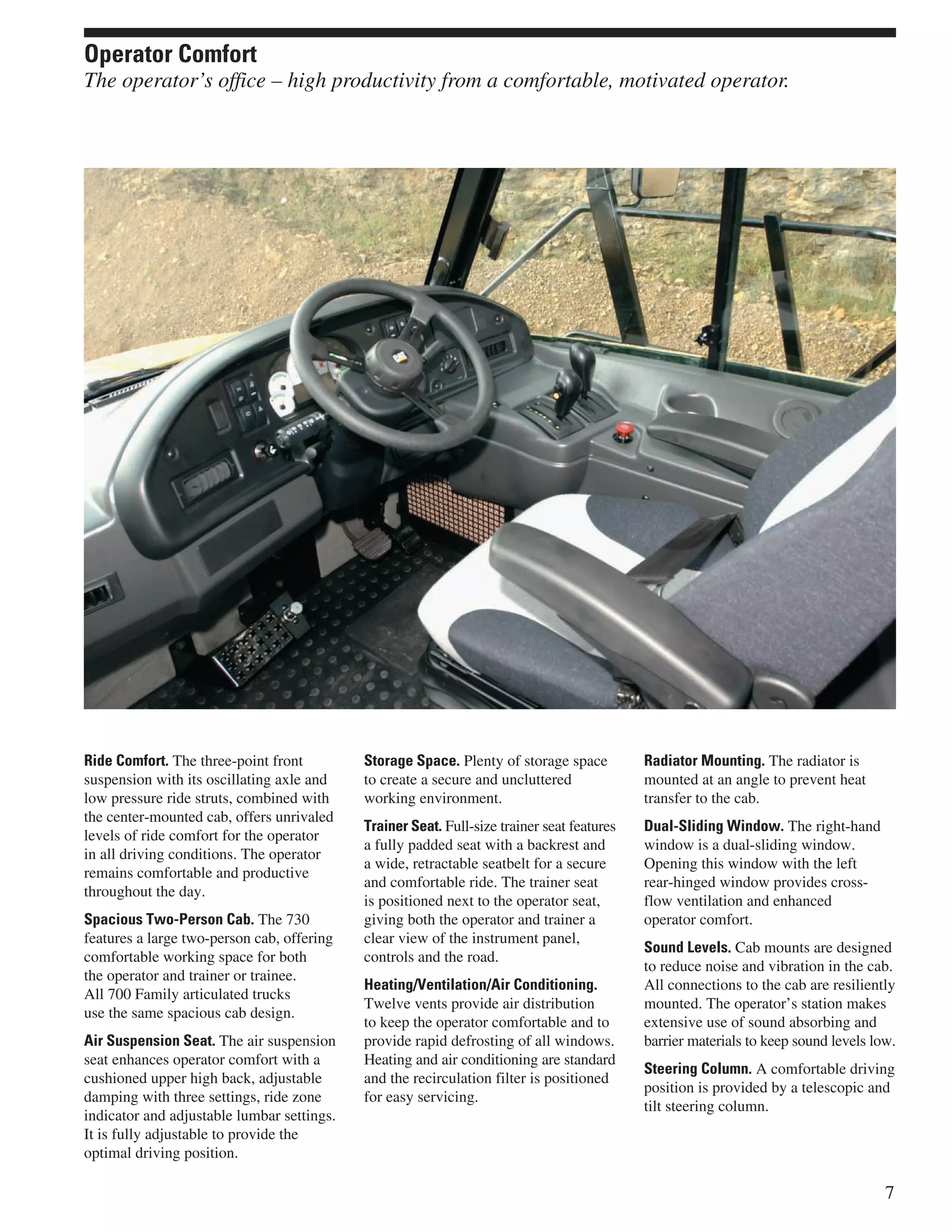 Ride Comfort. The three-point front
suspension with its oscillating axle and
low pressure ride struts, combined with
the center-mounted cab, offers unrivaled
levels of ride comfort for the operator
in all driving conditions. The operator
remains comfortable and productive
throughout the day.
Spacious Two-Person Cab. The 730
features a large two-person cab, offering
comfortable working space for both
the operator and trainer or trainee.
All 700 Family articulated trucks
use the same spacious cab design.
Air Suspension Seat. The air suspension
seat enhances operator comfort with a
cushioned upper high back, adjustable
damping with three settings, ride zone
indicator and adjustable lumbar settings.
It is fully adjustable to provide the
optimal driving position.
Storage Space. Plenty of storage space
to create a secure and uncluttered
working environment.
Trainer Seat. Full-size trainer seat features
a fully padded seat with a backrest and
a wide, retractable seatbelt for a secure
and comfortable ride. The trainer seat
is positioned next to the operator seat,
giving both the operator and trainer a
clear view of the instrument panel,
controls and the road.
Heating/Ventilation/Air Conditioning.
Twelve vents provide air distribution
to keep the operator comfortable and to
provide rapid defrosting of all windows.
Heating and air conditioning are standard
and the recirculation filter is positioned
for easy servicing.
Radiator Mounting. The radiator is
mounted at an angle to prevent heat
transfer to the cab.
Dual-Sliding Window. The right-hand
window is a dual-sliding window.
Opening this window with the left
rear-hinged window provides cross-
flow ventilation and enhanced
operator comfort.
Sound Levels. Cab mounts are designed
to reduce noise and vibration in the cab.
All connections to the cab are resiliently
mounted. The operator’s station makes
extensive use of sound absorbing and
barrier materials to keep sound levels low.
Steering Column. A comfortable driving
position is provided by a telescopic and
tilt steering column.
7
Operator Comfort
The operator’s office – high productivity from a comfortable, motivated operator.
 