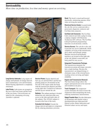 Long Service Intervals. Long engine oil
change and hydraulic oil change intervals
lower maintenance costs and downtime.
Wheel-bearing adjustment is completely
eliminated.
Lube Points. Lube points are grouped at
the rear of the front frame and the front
of the rear frame. Universal joints are
lubed for life, eliminating servicing.
Autolube is optional.
Service Points. Engine dipstick and
fuel cap, air and fuel filters and the fuel
priming pump are all mounted on the
left side of the engine under the hood,
with the transmission dipstick and filler
on the right side. Coolant level indicator
and fill cap are outside the cab.
Radiator. The radiator package is located
behind the cab, which provides easy
access to the inlet and outlet sides of
the radiator. The ATAAC radiator is
located at the front of the truck.
Extended Life Coolant. Extends the
change interval and improves component
life by reducing aluminum corrosion.
Hood. The hood is raised and lowered
electrically, minimizing operator effort
when servicing the machine.
Electrical Service Center. Located inside
the cab, this service center provides a
power port, diagnostic connector and
Cat Data Link connector.
Cat Data Link Connector. The Cat Data
Link connector provides a plug-in using
a laptop computer with Electronic
Technician (ET) software. The Cat Data
Link port performs programming
functions on all electronic controls.
Service Access. The cab tilts to the side
to provide easy access underneath, which
simplifies servicing of the transmission,
drive shafts and hydraulic pumps.
Machine electrical and hydraulic
interfaces are located on the right side
of the cab, behind a removable cab
body panel for easy access.
Integrated Transmission Package.
The transmission integrates the
transmission pump and torque converter
into a single package. Because the
transmission is an integral design, it
eliminates many of the external hoses,
resulting in less servicing and higher
reliability.
Engine and Transmission Removal.
The front frame design allows the
engine and transmission to be removed
and installed in one piece.
Truck Transport. The suspension
system eliminates the need to lower the
suspension when transporting the truck,
reducing maintenance and downtime.
Output Transfer Gear. Provides lubrication
of all bearings and clutches using a
distributed-pressure lubricated and
filtered system. Better lubrication and
filtration reduce service and repair.
10
Serviceability
More time on production, less time and money spent on servicing.
 