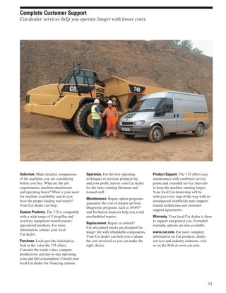 Selection. Make detailed comparisons
of the machines you are considering
before you buy. What are the job
requirements, machine attachments
and operating hours? What is your need
for machine availability and do you
have the proper loading tool match?
Your Cat dealer can help.
Custom Products. The 735 is compatible
with a wide range of Caterpillar and
auxiliary equipment manufacturers’
specialized products. For more
information, contact your local
Cat dealer.
Purchase. Look past the initial price,
look at the value the 735 offers.
Consider the resale value, compare
productivity and day-to-day operating
costs and fuel consumption. Consult your
local Cat dealer for financing options.
Operation. For the best operating
techniques to increase productivity
and your profit, turn to your Cat dealer
for the latest training literature and
trained staff.
Maintenance. Repair option programs
guarantee the cost of repairs up front.
Diagnostic programs such as S•O•SSM
and Technical Analysis help you avoid
unscheduled repairs.
Replacement. Repair or rebuild?
Cat articulated trucks are designed for
longer life with rebuildable components.
Your Cat dealer can help you evaluate
the cost involved so you can make the
right choice.
Product Support. The 735 offers easy
maintenance with combined service
points and extended service intervals
to keep the machine running longer.
Your local Cat dealership will be
with you every step of the way with its
unsurpassed worldwide parts support,
trained technicians and customer
support agreements.
Warranty. Your local Cat dealer is there
to support and protect you. Extended
warranty options are also available.
www.cat.com. For more complete
information on Cat products, dealer
services and industry solutions, visit
us on the Web at www.cat.com.
11
Complete Customer Support
Cat dealer services help you operate longer with lower costs.
 
