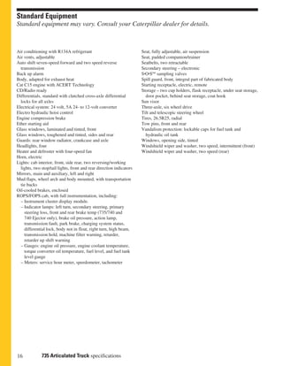16 735 Articulated Truck specifications
Standard Equipment
Standard equipment may vary. Consult your Caterpillar dealer for details.
Seat, fully adjustable, air suspension
Seat, padded companion/trainer
Seatbelts, two retractable
Secondary steering – electronic
S•O•SSM
sampling valves
Spill guard, front, integral part of fabricated body
Starting receptacle, electric, remote
Storage – two cup holders, flask receptacle, under seat storage,
door pocket, behind seat storage, coat hook
Sun visor
Three-axle, six wheel drive
Tilt and telescopic steering wheel
Tires, 26.5R25, radial
Tow pins, front and rear
Vandalism protection: lockable caps for fuel tank and
hydraulic oil tank
Windows, opening side, tinted
Windshield wiper and washer, two speed, intermittent (front)
Windshield wiper and washer, two speed (rear)
Air conditioning with R134A refrigerant
Air vents, adjustable
Auto shift seven-speed forward and two speed reverse
transmission
Back up alarm
Body, adapted for exhaust heat
Cat C15 engine with ACERT Technology
CD/Radio ready
Differentials, standard with clutched cross-axle differential
locks for all axles
Electrical system: 24 volt, 5A 24- to 12-volt converter
Electro hydraulic hoist control
Engine compression brake
Ether starting aid
Glass windows, laminated and tinted, front
Glass windows, toughened and tinted, sides and rear
Guards: rear window radiator, crankcase and axle
Headlights, four
Heater and defroster with four-speed fan
Horn, electric
Lights: cab interior, front, side rear, two reversing/working
lights, two stop/tail lights, front and rear direction indicators
Mirrors, main and auxiliary, left and right
Mud flaps, wheel arch and body mounted, with transportation
tie backs
Oil-cooled brakes, enclosed
ROPS/FOPS cab, with full instrumentation, including:
– Instrument cluster display module.
– Indicator lamps: left turn, secondary steering, primary
steering loss, front and rear brake temp (735/740 and
740 Ejector only), brake oil pressure, action lamp,
transmission fault, park brake, charging system status,
differential lock, body not in float, right turn, high beam,
transmission hold, machine filter warning, retarder,
retarder up shift warning
– Gauges: engine oil pressure, engine coolant temperature,
torque converter oil temperature, fuel level, and fuel tank
level gauge
– Meters: service hour meter, speedometer, tachometer
 