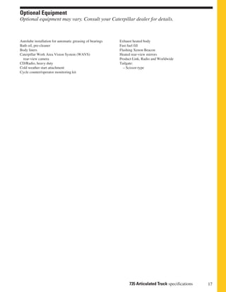 17735 Articulated Truck specifications
Optional Equipment
Optional equipment may vary. Consult your Caterpillar dealer for details.
Exhaust heated body
Fast fuel fill
Flashing Xenon Beacon
Heated rear-view mirrors
Product Link, Radio and Worldwide
Tailgate:
– Scissor-type
Autolube installation for automatic greasing of bearings
Bath oil, pre-cleaner
Body liners
Caterpillar Work Area Vision System (WAVS)
rear-view camera
CD/Radio, heavy duty
Cold weather start attachment
Cycle counter/operator monitoring kit
 
