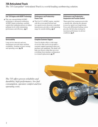 2
735 Articulated Truck
The 735 Caterpillar®
Articulated Truck is a world-leading earthmoving solution.
The 735 offers proven reliability and
durability, high performance, low fuel
consumption, operator comfort and low
operating costs.
Complete Customer Support
Your Cat dealer offers a wide range
of services that can be set up under a
customer support agreement when you
purchase your equipment. The dealer will
help you choose a plan that can cover
everything from machine configuration
to eventual replacement. pg. 11
Serviceability
Long service intervals and easy
maintenance provide better machine
availability, resulting in lower owning
and operating costs. pg. 10
Performance and Productivity –
Suspension and Traction Control
Three-point front suspension provides
a smooth ride, allowing the operator
to travel at speed over rough terrain.
Cross-axle differential locking system
provides full driveline locking for
maximum performance in adverse
conditions. pg. 6
Performance and Productivity –
Power Train
The Cat C15 ACERT engine, matched
with the seven-speed forward and
two speed reverse electronic controlled
transmission, provides a wide operating
range for smooth shifting. pg. 5
✔
Cat®
C15 Engine with ACERT Technology
The core concept behind ACERT
technology is advanced combustion.
ACERT engine technology carefully
controls the combustion process to reduce
pollutant levels while maintaining
performance and efficiency. pg. 4
✔
 