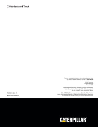 R
For more complete information on Cat products, dealer services,
and industry solutions, visit us on the web at www.cat.com
© 2007 Caterpillar
All Rights Reserved
Printed in U.S.A.
Materials and specifications are subject to change without notice.
Featured machines in photos may include additional equipment.
See your Caterpillar dealer for available options.
CAT, CATERPILLAR, their respective logos, “Caterpillar Yellow” and the
POWER EDGE trade dress, as well as corporate and product identity used herein,
are trademarks of Caterpillar and may not be used without permission.
AEHQ5648-03 (4-07)
Replaces AEHQ5648-02
735 Articulated Truck
 