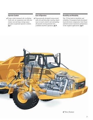 ✔ New Feature
3
Durability and Reliability
The 735 has built-in durability and
reliability. Cat purpose-built articulated
truck drivetrain components, front frame
and hitch ensure maximum performance
in the toughest applications. pg. 9
Ease of Operation
Ergonomically designed wrap-around
dash, tilt and telescopic steering wheel,
easy-to-reach controls and outstanding
all-around viewing promote fast,
confident machine operation. pg. 8
✔
Operator Comfort
Large center-mounted cab, oscillating
front axle, air suspension seat, full-size
trainer seat and large storage space
provide exceptional operator comfort.
pg. 7
✔
 