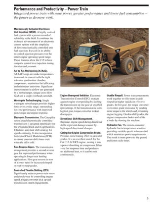 Mechanically Actuated Electronic
Unit Injection (MEUI). A highly evolved
fuel system with a proven record of
reliability in the field. It combines the
technical advancement of an electronic
control system with the simplicity
of direct mechanically controlled unit
fuel injection. It excels in its ability
to control injection pressure over the
entire engine operating speed range.
These features allow the C15 to have
complete control over injection timing,
duration and pressure.
Air-to-Air Aftercooling (ATAAC).
ATAAC keeps air intake temperatures
down and, in concert with the tight
tolerance combustion chamber
components, maximizes fuel efficiency
and minimizes emissions. Significant
improvements in airflow are generated
by a turbocharger, unique cross-flow
head and a single overhead camshaft.
Wastegate Turbocharging. Single
wastegate turbocharger provides higher
boost over a wide range, outstanding
low-end performance with improved
peak torque and engine response.
Electronic Transmission. The Caterpillar
seven-speed electronically controlled
transmission is designed specifically for
the articulated truck and its applications.
It features anti-hunt shift strategy for
speed continuity. It also incorporates
Individual Clutch Modulation (ICM)
to ensure constant shift times even
when the oil is cold.
Two Reverse Gears. The transmission
arrangement provides a second reverse
gear for improved performance when
operating in longer rear hauling
applications. First gear reverse is now
of a lower ratio for increased rimpull
on wet or steep grades.
Controlled Throttle Shifting (CTS).
Significantly reduces power train stress
and clutch wear by controlling engine
speed, torque converter lock-up and
transmission clutch engagements.
Engine Overspeed Inhibitor. Electronic
Transmission Control (ETC) protects
against engine overspeeding by shifting
the transmission up one gear at specified
rpm settings. If the transmission is in its
highest gear, torque converter lockup
disengages.
Directional Shift Management.
Regulates engine speed during directional
shifts to prevent damage caused by
high-speed directional changes.
Caterpillar Engine Compression Brake.
Provides extra braking effort on downhill
grades. It is an excellent match for the
Cat C15 ACERT engine, turning it into
a power absorbing air compressor. It has
very fast response time and produces
no additional heat, so it can be used
continuously.
Usable Rimpull. Power train components
work together to offer more usable
rimpull at higher speeds on effective
grades. In first gear, the torque converter
overcomes grade resistance by sending
more torque to the wheels and preventing
engine lugging. On downhill grades, the
engine compression brake works like
a brake by slowing the machine.
Hydraulic Fan. The remote-mounted
hydraulic fan is temperature sensitive
providing variable speeds when needed,
which minimizes power requirements.
The result is more power to the ground
and faster cycle times.
5
Performance and Productivity – Power Train
Integrated power train with more power, greater performance and lower fuel consumption –
the power to do more work.
 