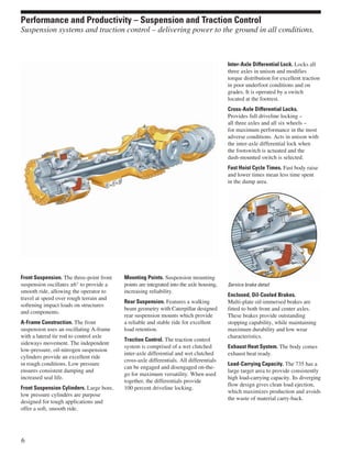 Front Suspension. The three-point front
suspension oscillates ±6° to provide a
smooth ride, allowing the operator to
travel at speed over rough terrain and
softening impact loads on structures
and components.
A-Frame Construction. The front
suspension uses an oscillating A-frame
with a lateral tie rod to control axle
sideways movement. The independent
low-pressure, oil-nitrogen suspension
cylinders provide an excellent ride
in rough conditions. Low pressure
ensures consistent damping and
increased seal life.
Front Suspension Cylinders. Large bore,
low pressure cylinders are purpose
designed for tough applications and
offer a soft, smooth ride.
Mounting Points. Suspension mounting
points are integrated into the axle housing,
increasing reliability.
Rear Suspension. Features a walking
beam geometry with Caterpillar designed
rear suspension mounts which provide
a reliable and stable ride for excellent
load retention.
Traction Control. The traction control
system is comprised of a wet clutched
inter-axle differential and wet clutched
cross-axle differentials. All differentials
can be engaged and disengaged on-the-
go for maximum versatility. When used
together, the differentials provide
100 percent driveline locking.
Inter-Axle Differential Lock. Locks all
three axles in unison and modifies
torque distribution for excellent traction
in poor underfoot conditions and on
grades. It is operated by a switch
located at the footrest.
Cross-Axle Differential Locks.
Provides full driveline locking –
all three axles and all six wheels –
for maximum performance in the most
adverse conditions. Acts in unison with
the inter-axle differential lock when
the footswitch is actuated and the
dash-mounted switch is selected.
Fast Hoist Cycle Times. Fast body raise
and lower times mean less time spent
in the dump area.
Service brake detail
Enclosed, Oil-Cooled Brakes.
Multi-plate oil-immersed brakes are
fitted to both front and center axles.
These brakes provide outstanding
stopping capability, while maintaining
maximum durability and low wear
characteristics.
Exhaust Heat System. The body comes
exhaust heat ready.
Load-Carrying Capacity. The 735 has a
large target area to provide consistently
high load-carrying capacity. Its diverging
flow design gives clean load ejection,
which maximizes production and avoids
the waste of material carry-back.
6
Performance and Productivity – Suspension and Traction Control
Suspension systems and traction control – delivering power to the ground in all conditions.
 