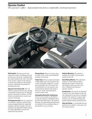 Ride Comfort. The three-point front
suspension with its oscillating axle and
low-pressure ride struts, combined with
the center-mounted cab, offers unrivaled
levels of ride comfort for the operator
in all driving conditions. The operator
remains comfortable and productive
throughout the day.
Spacious Two-Person Cab. The 735
features a large two-person cab, offering
comfortable working space for both the
operator and trainer or trainee. All 700
Family articulated trucks use the same
spacious cab design.
Air Suspension Seat. The air suspension
seat enhances operator comfort with a
cushioned upper high back, adjustable
damping with three settings, ride zone
indicator and adjustable lumbar settings.
It is fully adjustable to provide the
optimal driving position.
Storage Space. Plenty of storage space
to create a safe, secure and uncluttered
working environment.
Trainer Seat. Full-size trainer seat features
a fully padded seat with a backrest and
a wide, retractable seatbelt for a secure
and comfortable ride. The trainer seat
is positioned next to the operator seat,
giving both the operator and trainer a
clear view of the instrument panel,
controls and the road.
Heating/Ventilation/Air Conditioning.
Twelve vents provide air distribution
to keep the operator comfortable and to
provide rapid defrosting of all windows.
Heating, air conditioning and defrosting
are standard. The recirculation filter is
positioned for easy servicing.
Radiator Mounting. The radiator is
mounted at an angle to prevent heat
transfer to the cab.
Dual-Sliding Window. The right-hand
window is a dual-sliding window.
Opening this window with the left
rear hinged window provides cross-
flow ventilation and enhanced
operator comfort.
Sound Levels. Cab mounts are designed
to reduce noise and vibration in the cab.
All connections to the cab are resiliently
mounted. The operator’s station makes
extensive use of sound-absorbing and
barrier materials to keep sound levels low.
Steering Column. A comfortable driving
position is provided by a telescopic and
tilt steering column.
7
Operator Comfort
The operator’s office – high productivity from a comfortable, motivated operator.
 