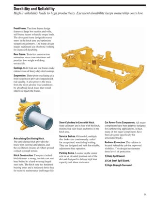 Front Frame. The front frame design
features a large box section and wide,
stiff frame beams to handle torque loads.
The divergent frame design decreases
stress in the hitch area and optimizes
suspension geometry. The frame design
makes maximum use of robotic welding
for increased durability.
Rear Frame. Twin-box construction
minimizes stress concentrations and
provides low weight with long
service life.
Castings. Both front and rear frames make
extensive use of heavy-duty steel castings.
Suspension. Three-point oscillating axle
front suspension provides unparalleled
ride quality. It also protects the truck
from the most adverse road conditions
by absorbing shock loads that would
otherwise reach the frame.
Articulating/Oscillating Hitch.
The articulating hitch provides the
truck with steering articulation, and
the oscillation ensures all-wheel ground
contact in rough terrain.
Hitch Construction. Two-piece bolted
hitch features a strong, durable cast steel
head bolted to a hard-wearing forged
steel tube. The hitch tube has hardened
bearing areas and a hardened thrust face
for reduced maintenance and longer life.
Steer Cylinders In-Line with Hitch.
Steer cylinders are in-line with the hitch,
minimizing steer loads and stress in the
hitch area.
Service Brakes. Oil-cooled, multiple
disc brakes are continuously cooled
for exceptional, non-fading braking.
They are designed and built for reliable,
adjustment-free operation.
Parking Brake. Located on the center
axle in an elevated position out of the
dirt and designed to deliver high heat
capacity and abuse resistance.
Cat Power Train Components. All major
components have been purpose-designed
for earthmoving applications. In fact,
many of the major components have
been designed specifically for
articulated trucks.
Radiator Protection. The radiator is
located behind the cab for improved
visibility. This design incorporates
three levels of protection:
1) Body Spill Guard.
2) Cab Steel Spill Guard.
3) High-Strength Surround.
9
Durability and Reliability
High availability leads to high productivity. Excellent durability keeps ownership costs low.
 