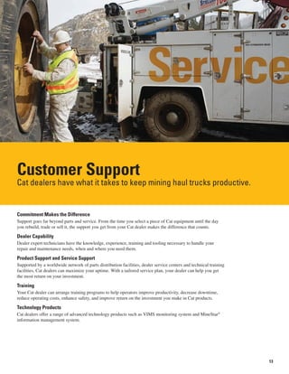 13
Customer Support
Cat dealers have what it takes to keep mining haul trucks productive.
Commitment Makes the Difference
Support goes far beyond parts and service. From the time you select a piece of Cat equipment until the day
you rebuild, trade or sell it, the support you get from your Cat dealer makes the difference that counts.
Dealer Capability
Dealer expert technicians have the knowledge, experience, training and tooling necessary to handle your
repair and maintenance needs, when and where you need them.
Product Support and Service Support
Supported by a worldwide network of parts distribution facilities, dealer service centers and technical training
facilities, Cat dealers can maximize your uptime. With a tailored service plan, your dealer can help you get
the most return on your investment.
Training
Your Cat dealer can arrange training programs to help operators improve productivity, decrease downtime,
reduce operating costs, enhance safety, and improve return on the investment you make in Cat products.
Technology Products
Cat dealers offer a range of advanced technology products such as VIMS monitoring system and MineStar®
information management system.
 