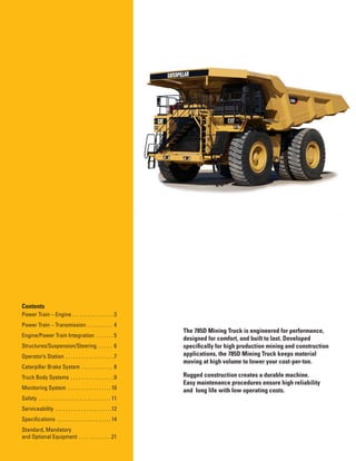 2
Contents
Power Train – Engine . . . . . . . . . . . . . . . . 3
Power Train – Transmission . . . . . . . . . . 4
Engine/Power Train Integration . . . . . . . 5
Structures/Suspension/Steering . . . . . . 6
Operator’s Station . . . . . . . . . . . . . . . . . . .7
Caterpillar Brake System . . . . . . . . . . . . 8
Truck Body Systems . . . . . . . . . . . . . . . . .9
Monitoring System . . . . . . . . . . . . . . . . .10
Safety . . . . . . . . . . . . . . . . . . . . . . . . . . . . 11
Serviceability . . . . . . . . . . . . . . . . . . . . . .12
Specifications . . . . . . . . . . . . . . . . . . . . . 14
Standard, Mandatory
and Optional Equipment . . . . . . . . . . . . .21
The 785D Mining Truck is engineered for performance,
designed for comfort, and built to last. Developed
specifically for high production mining and construction
applications, the 785D Mining Truck keeps material
moving at high volume to lower your cost-per-ton.
Rugged construction creates a durable machine.
Easy maintenance procedures ensure high reliability
and  long life with low operating costs.
 
