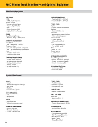 22
785D Mining Truck Mandatory and Optional Equipment
Mandatory Equipment
ELECTRICAL FUEL LINES AND TANKS
VIMS • Tank, fuel, 1893 L (500 gal)
• VIMS, English/Spanish • Tank, fuel, 2271 L (600 gal)
Monitor System
• Payload, indicator lights POWER TRAIN
• Payload, digital display Engine
Lights Engine, standard arrangement
• Lights, front/rear, HID Radiator
• Lights, front/rear, Halogen • Radiator, folded core
Fuel filters
FRAME • Screen, fuel, primary with lines
Body Mounting Groups • Filter, fuel with separator
• Mounting, body, X, MSD, dual Exhaust System
• Exhaust, muffler
OPERATOR ENVIRONMENT • Exhaust, heated body
Seat Options Fans
• Seat, Cat Comfort, 3 pt belt Fan, conventional drive
Companion Seats Fan, variable speed
• Seat, Cat, air Suspension, companion Rims
• Seat, Cat, non-suspension, companion • Rims, 24 � 51
Visor Ground Access
• Visor, flip down, front • Ladder, fixed
• Visor, retractable, front
SPECIAL ARRANGEMENTS
STARTERS AND BATTERIES Vessel Arrangements
• Air start, vane, Ingersoll Vessels, pressurized, standard
• Air start, turbine, Ingersoll Vessels, pressurized, Canada
• Starting, electric, prelube • Vessels, pressurized, EU
• Starting, electric
• Air start, turbine, TDI SERVICE INSTRUCTIONS
• Instructions, ANSI
• Instructions, ISO
Optional Equipment
BODIES POWER TRAIN
• Body, X Pre-lube, engine
• MSD II (Mine Specific Design) • Oil renewal system
• Dual Slope • Oil cooler, rear axle
• Flat Floor
• Custom Body Options COLD WEATHER
• Starting, Cold Weather
BODY EXTENSIONS
• Tail TIRES AND RIMS
• Wrap around Spare rims
• Spare rim, 24 � 51
LINERS
• Full-length liner INFORMATION MANAGEMENT
• Tail extension wrap-around • Control, Road Analysis (RAC)
OPERATOR ENVIRONMENT SERVICE CENTER
• Footrest, operator • Service Center, Wiggins
• Hose, cab clean-out
• Vacuum, cab clean-out MISCELLANEOUS
• Fire extinguisher, portable
• Hub Odometer, Kilometers
• Hub Odometer, Miles
• Wheel Chocks
• Heater, Diesel fuel
•
•
•
•
•
•
 