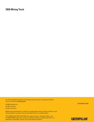 24
785D Mining Truck
For more complete information on Cat products, dealer services, and industry solutions,
visit us on the web at www.cat.com
© 2008 Caterpillar Inc.
All rights reserved
Printed in the U.S.A.
Materials and specifications are subject to change without notice. Featured machines in may
include additional equipment. See your Caterpillar dealer for available options.
CAT, CATERPILLAR, SAFETY.CAT.COM, their respective logos, “Caterpillar Yellow” and
the POWER EDGE trade dress, as well as corporate and product identity used herein, are
trademarks of Caterpillar and may not be used without permission.
AEHQ5969 (06-2008)
 