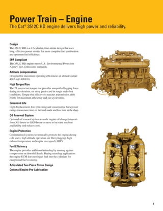 3
Power Train – Engine
The Cat®
3512C HD engine delivers high power and reliability.
Design
The 3512C HD is a 12-cylinder, four-stroke design that uses
long, effective power strokes for more complete fuel combustion
and optimum fuel efficiency.
EPA Compliant
The 3512C HD engine meets U.S. Environmental Protection
Agency Tier 2 emissions standards.
Altitude Compensation
Designed for maximum operating efficiencies at altitudes under
4267 m (14,000 ft).
High Torque Rise
The 23 percent net torque rise provides unequalled lugging force
during acceleration, on steep grades and in rough underfoot
conditions. Torque rise effectively matches transmission shift
points for maximum efficiency and fast cycle times.
Enhanced Life
High displacement, low rpm rating and conservative horsepower
ratings mean more time on the haul roads and less time in the shop.
Oil Renewal System
Optional oil renewal system extends engine oil change intervals
from 500 hours to 4,000 hours or more to increase machine
availability and reduce costs.
Engine Protection
Computerized system electronically protects the engine during
cold starts, high altitude operation, air filter plugging, high
exhaust temperature and engine overspeed (ARC).
Fuel Efficiency
The engine provides additional retarding by running against
compression on downhill hauls. During retarding applications
the engine ECM does not inject fuel into the cylinders for
exceptional fuel economy.
Articulated Two Piece Piston Design
Optional Engine Pre-Lubrication
 