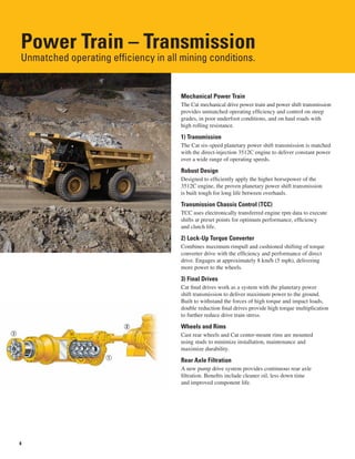 4
Power Train – Transmission
Unmatched operating efficiency in all mining conditions.
Mechanical Power Train
The Cat mechanical drive power train and power shift transmission
provides unmatched operating efficiency and control on steep
grades, in poor underfoot conditions, and on haul roads with
high rolling resistance.
1) Transmission
The Cat six-speed planetary power shift transmission is matched
with the direct-injection 3512C engine to deliver constant power
over a wide range of operating speeds.
Robust Design
Designed to efficiently apply the higher horsepower of the
3512C engine, the proven planetary power shift transmission
is built tough for long life between overhauls.
Transmission Chassis Control (TCC)
TCC uses electronically transferred engine rpm data to execute
shifts at preset points for optimum performance, efficiency
and clutch life.
2) Lock-Up Torque Converter
Combines maximum rimpull and cushioned shifting of torque
converter drive with the efficiency and performance of direct
drive. Engages at approximately 8 km/h (5 mph), delivering
more power to the wheels.
3) Final Drives
Cat final drives work as a system with the planetary power
shift transmission to deliver maximum power to the ground.
Built to withstand the forces of high torque and impact loads,
double reduction final drives provide high torque multiplication
to further reduce drive train stress.
Wheels and Rims
Cast rear wheels and Cat center-mount rims are mounted
using studs to minimize installation, maintenance and
maximize durability.
Rear Axle Filtration
A new pump drive system provides continuous rear axle
filtration. Benefits include cleaner oil, less down time
and improved component life.
 