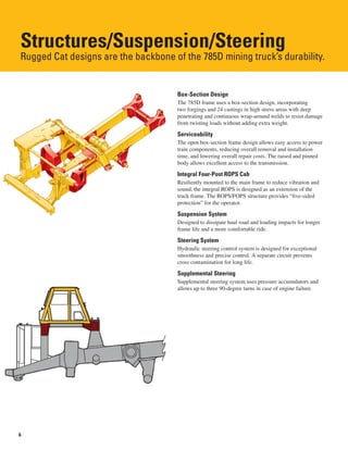 6
Structures/Suspension/Steering
Rugged Cat designs are the backbone of the 785D mining truck’s durability.
Box-Section Design
The 785D frame uses a box-section design, incorporating
two forgings and 24 castings in high stress areas with deep
penetrating and continuous wrap-around welds to resist damage
from twisting loads without adding extra weight.
Serviceability
The open box-section frame design allows easy access to power
train components, reducing overall removal and installation
time, and lowering overall repair costs. The raised and pinned
body allows excellent access to the transmission.
Integral Four-Post ROPS Cab
Resiliently mounted to the main frame to reduce vibration and
sound, the integral ROPS is designed as an extension of the
truck frame. The ROPS/FOPS structure provides “five-sided
protection” for the operator.
Suspension System
Designed to dissipate haul road and loading impacts for longer
frame life and a more comfortable ride.
Steering System
Hydraulic steering control system is designed for exceptional
smoothness and precise control. A separate circuit prevents
cross contamination for long life.
Supplemental Steering
Supplemental steering system uses pressure accumulators and
allows up to three 90-degree turns in case of engine failure.
 