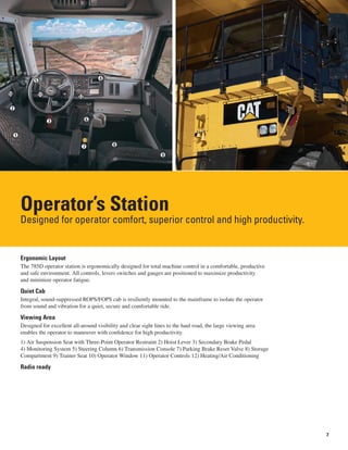 7
Operator’s Station
Designed for operator comfort, superior control and high productivity.
Ergonomic Layout
The 785D operator station is ergonomically designed for total machine control in a comfortable, productive
and safe environment. All controls, levers switches and gauges are positioned to maximize productivity
and minimize operator fatigue.
Quiet Cab
Integral, sound-suppressed ROPS/FOPS cab is resiliently mounted to the mainframe to isolate the operator
from sound and vibration for a quiet, secure and comfortable ride.
Viewing Area
Designed for excellent all-around visibility and clear sight lines to the haul road, the large viewing area
enables the operator to maneuver with confidence for high productivity.
1) Air Suspension Seat with Three-Point Operator Restraint 2) Hoist Lever 3) Secondary Brake Pedal
4) Monitoring System 5) Steering Column 6) Transmission Console 7) Parking Brake Reset Valve 8) Storage
Compartment 9) Trainer Seat 10) Operator Window 11) Operator Controls 12) Heating/Air Conditioning
Radio ready
1
5
10
12
4
6
9
87
3
11
2
 