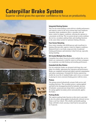 8
Caterpillar Brake System
Superior control gives the operator confidence to focus on productivity.
Integrated Braking System
The Cat oil-cooled braking system delivers reliable performance
and superior control in the most extreme haul road conditions.
Automatic brake modulation offers a smoother ride and
better control in slippery conditions, allowing the operator to
concentrate on driving. The two piston design system combines
the service, secondary, parking brake and retarding functions
in the same robust system for optimum braking efficiency.
Four Corner Retarding
Four corner retarding with 60/40 percent split (rear/front) in
braking effort provides superior control in slippery conditions.
Balanced front to rear brake torque provides exceptional
braking performance and minimizes wheel lock-up, especially
during retarding.
Oil-Cooled Multiple Disc Brakes
Caterpillar four-wheel, forced oil-cooled, multiple disc service
brakes are continuously cooled by water-to-oil heat exchangers
for exceptional, non-fade braking and retarding performance.
Extended Life Disc Brakes
Cat oil-cooled disc brakes are designed with large discs and
plates for reliable, adjustment-free operation and performance.
Brakes are completely enclosed and sealed to prevent contamination
and reduce maintenance. Extended life friction material has
double the wear life of standard brakes and is twice as resistant
to glazing for more consistent braking power with less noise.
Pistons
The primary piston hydraulically actuates both service and
retarding functions. The secondary piston is spring-applied
and held in the disengaged position by hydraulic pressure.
If hydraulic system pressure drops below a specified level,
the spring-applied secondary piston automatically applies
the brakes.
Parking Brake
The superior parking brake function on this truck is provided
by the oil-cooled, spring-applied, hydraulically-released service
brakes at all four wheels. This reliable and durable parking
brake will hold a truck carrying a rated load on any grade up
to 15 percent.
 