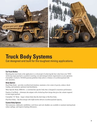 9
Truck Body Systems
Cat designed and built for the toughest mining applications.
Cat Truck Bodies
Matching the truck body to the application is a critical part of achieving the best value from your 785D.
Achieving target payload is essential to meeting cost and tonnage/volume requirements at your operation.
Caterpillar’s exclusive 10/10/20 payload guidelines help achieve a balance of excellent payload with
safe operation.
Body Options
Dual Slope Body – provides excellent load retention, maintains a low center of gravity, reduces shock
loading, and maintains optimum load distribution.
Mine Specific Body (MSD II) – a customer/site specific body that is designed to maximize performance.
Gateless Coal Body – eliminates the tailgate with a kicked up floor design that gives the volume required
to meet target payload.
Caterpillar “X” Body – larger volume body than the dual slope or flat floor body.
Flat Floor Body – flat floor design with slight incline delivers excellent payload capacity.
Custom Body Options
Tail extensions, sideboards, tumblebars, rock boxes and rock shedders are available to maintain rated payload,
reduce spillage, and improve hauling efficiencies.
 