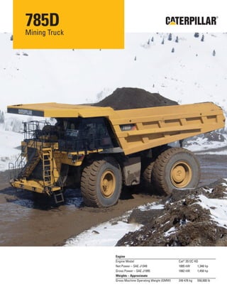 785D
Mining Truck
®
Engine
Engine Model Cat®
3512C HD
Net Power – SAE J1349 1005 kW 1,348 hp
Gross Power – SAE J1995 1082 kW 1,450 hp
Weights – Approximate
Gross Machine Operating Weight (GMW) 249 476 kg 550,000 lb
 