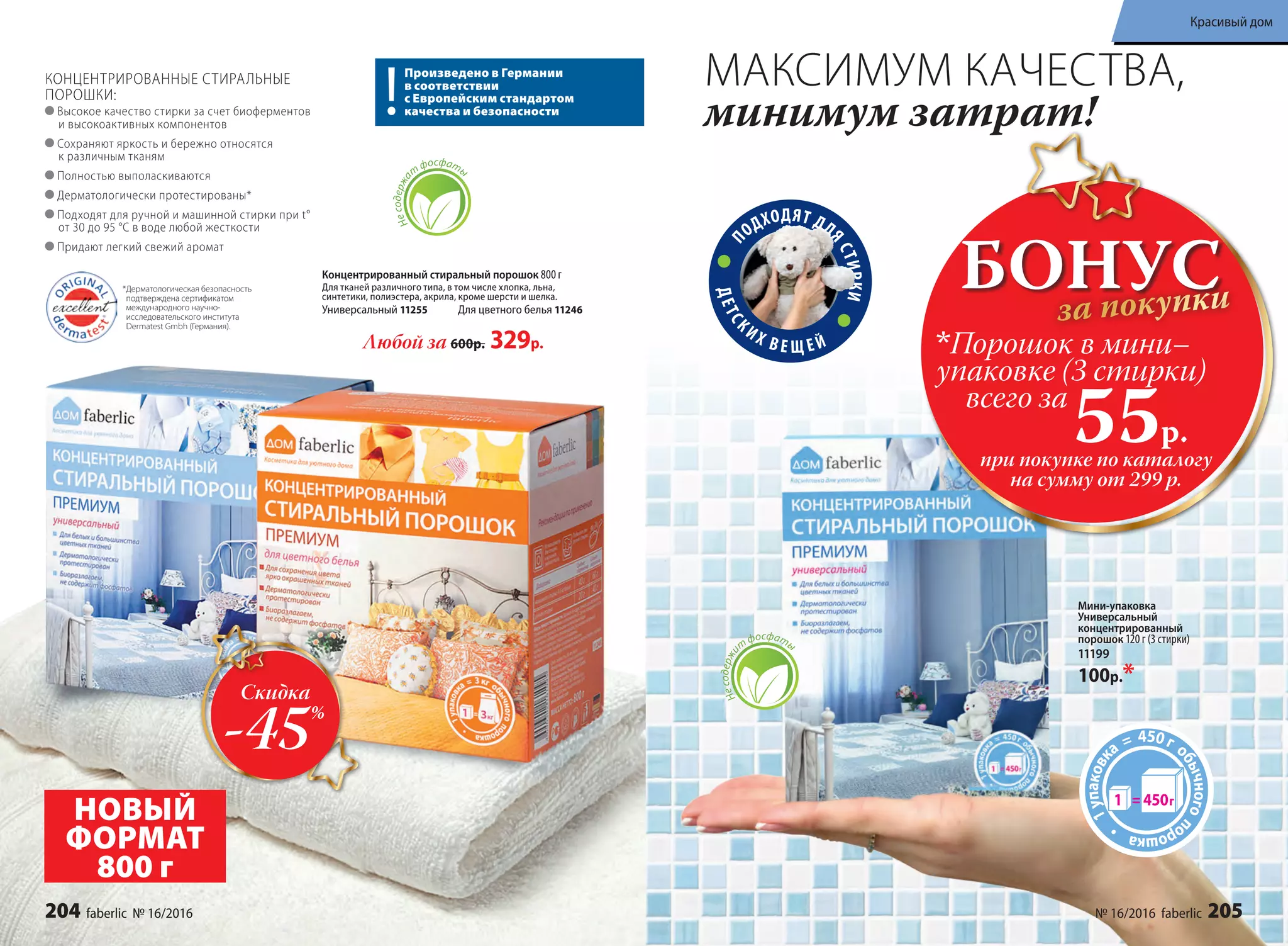 П
ОДХОДЯТ ДЛ
ЯСТИРКИ
ДЕТСК
ИХ В Е Щ Е Й
Несодержа
т
фосфаты
Концентрированный cтиральный порошок 800 г
Для тканей различного типа, в том числе хлопка, льна,
синтетики, полиэстера, акрила, кроме шерсти и шелка.
Универсальный 11255 Для цветного белья 11246
Любой за 600р. 329р.
КОНЦЕНТРИРОВАННЫЕ СТИРАЛЬНЫЕ
ПОРОШКИ:
Высокое качество стирки за счет биоферментов
и высокоактивных компонентов
Сохраняют яркость и бережно относятся
к различным тканям
Полностью выполаскиваются
Дерматологически протестированы*
Подходят для ручной и машинной стирки при t°
от 30 до 95 °С в воде любой жесткости
Придают легкий свежий аромат
МАКСИМУМ КАЧЕСТВА,
минимум затрат!
*Дерматологическая безопасность
подтверждена сертификатом
международного научно-
исследовательского института
Dermatest Gmbh (Германия).
Произведено в Германии
в соответствии
с Европейским стандартом
качества и безопасности
Мини-упаковка
Универсальный
концентрированный
порошок 120 г (3 стирки)
11199
100р.*
Несодержи
т
фосфаты
НОВЫЙ
ФОРМАТ
800 г
БОНУСза покупки
при покупке по каталогу
на сумму от 299 р.
всего за
55р.
Порошок в мини–
упаковке (3 стирки)
Скидка
-45%
204 faberlic № 16/2016 № 16/2016 faberlic 205
Красивый дом
 