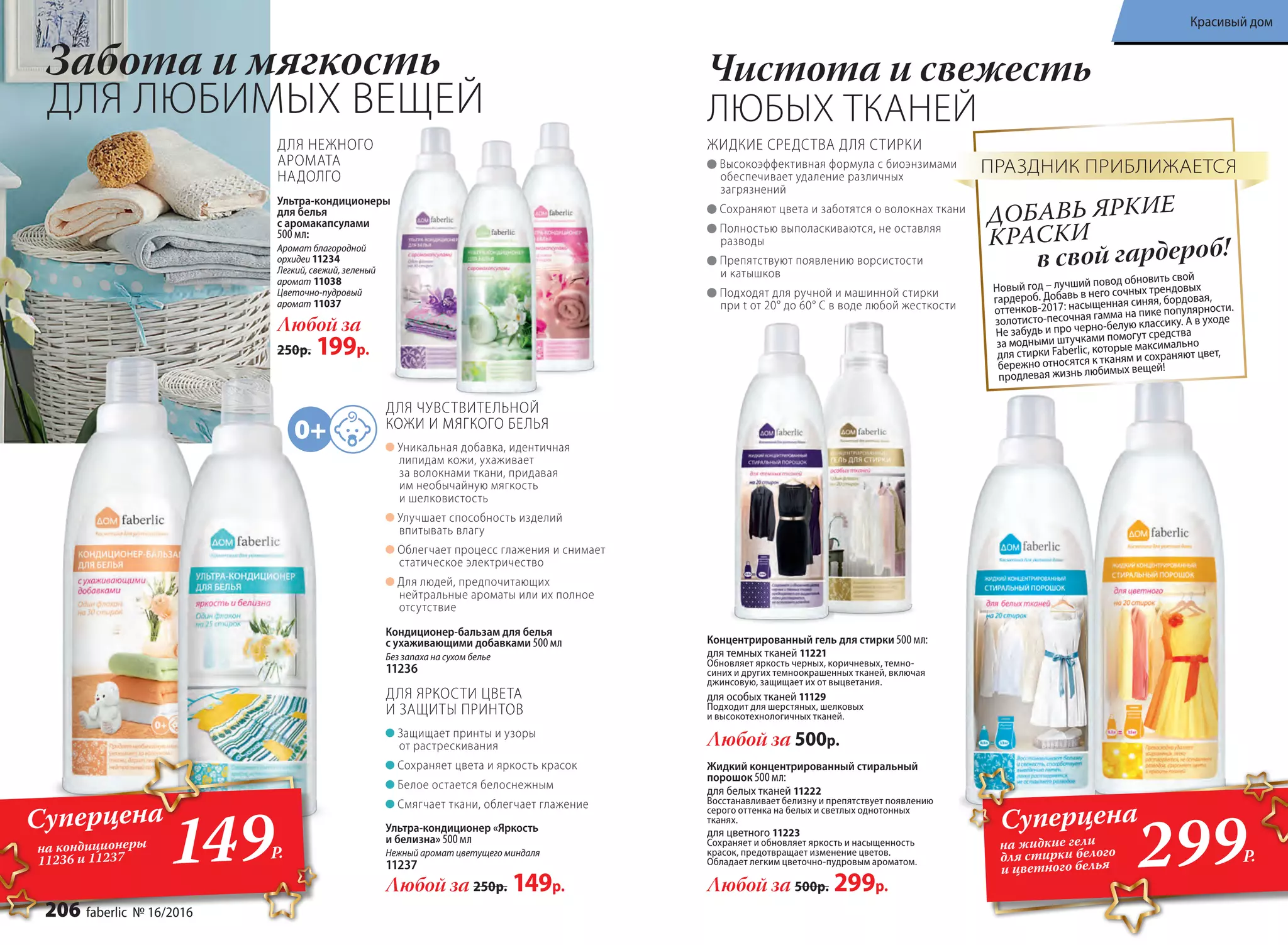 Защищает принты и узоры
от растрескивания
Сохраняет цвета и яркость красок
Белое остается белоснежным
Смягчает ткани, облегчает глажение
Любой за 250р. 149р.
ДЛЯ ЯРКОСТИ ЦВЕТА
И ЗАЩИТЫ ПРИНТОВ
Ультра-кондиционер «Яркость
и белизна» 500 мл
Нежный аромат цветущего миндаля
11237
Уникальная добавка, идентичная
липидам кожи, ухаживает
за волокнами ткани, придавая
им необычайную мягкость
и шелковистость
Улучшает способность изделий
впитывать влагу
Облегчает процесс глажения и снимает
статическое электричество
Для людей, предпочитающих
нейтральные ароматы или их полное
отсутствие
Кондиционер-бальзам для белья
с ухаживающими добавками 500 мл
Без запаха на сухом белье
11236
ДЛЯ ЧУВСТВИТЕЛЬНОЙ
КОЖИ И МЯГКОГО БЕЛЬЯ
Концентрированный гель для стирки 500 мл:
для темных тканей 11221
Обновляет яркость черных, коричневых, темно-
синих и других темноокрашенных тканей, включая
джинсовую, защищает их от выцветания.
для особых тканей 11129
Подходит для шерстяных, шелковых
и высокотехнологичных тканей.
Любой за 500р.
Чистота и свежесть
ЛЮБЫХ ТКАНЕЙ
Жидкий концентрированный стиральный
порошок 500 мл:
для белых тканей 11222
Восстанавливает белизну и препятствует появлению
серого оттенка на белых и светлых однотонных
тканях.
для цветного 11223
Сохраняет и обновляет яркость и насыщенность
красок, предотвращает изменение цветов.
Обладает легким цветочно-пудровым ароматом.
Любой за 500р. 299р.
Ультра-кондиционеры
для белья
с аромакапсулами
500 мл:
Аромат благородной
орхидеи 11234
Легкий, свежий, зеленый
аромат 11038
Цветочно-пудровый
аромат 11037
Любой за
250р. 199р.
Забота и мягкость
ДЛЯ ЛЮБИМЫХ ВЕЩЕЙ
ДЛЯ НЕЖНОГО
АРОМАТА
НАДОЛГО
Новый год – лучший повод обновить свой
гардероб. Добавь в него сочных трендовых
оттенков-2017: насыщенная синяя, бордовая,
золотисто-песочная гамма на пике популярности.
Не забудь и про черно-белую классику. А в уходе
за модными штучками помогут средства
для стирки Faberlic, которые максимально
бережно относятся к тканям и сохраняют цвет,
продлевая жизнь любимых вещей!
в свой гардероб!
ДОБАВЬ ЯРКИЕ
КРАСКИ
ПРАЗДНИК ПРИБЛИЖАЕТСЯВысокоэффективная формула с биоэнзимами
обеспечивает удаление различных
загрязнений
Сохраняют цвета и заботятся о волокнах ткани
Полностью выполаскиваются, не оставляя
разводы
Препятствуют появлению ворсистости
и катышков
Подходят для ручной и машинной стирки
при t от 20° до 60° С в воде любой жесткости
ЖИДКИЕ СРЕДСТВА ДЛЯ СТИРКИ
Суперцена
на кондиционеры
11236 и 11237 149Р.
299Р.
Суперцена
на жидкие гели
для стирки белого
и цветного белья
206 faberlic № 16/2016
Красивый дом
 