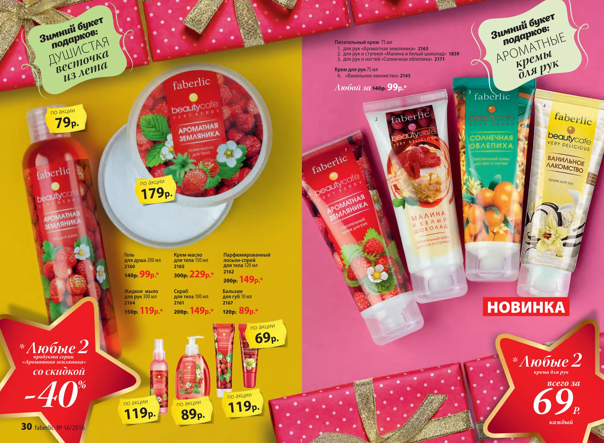 79р.
по акции
179р.
по акции
НОВИНКА
1
2
3
4
Питательный крем 75 мл
1.	 для рук «Ароматная земляника» 2163
2.	 для рук и ступней «Малина и белый шоколад» 1839
3.	 для рук и ногтей «Солнечная облепиха» 2171
Kрем для рук 75 мл
4.	 «Ванильное лакомство» 2145
Гель
для душа 200 мл
2160
140р. 99р.*
Бальзам
для губ 10 мл
2167
120р. 89р.*
Парфюмированный
лосьон-спрей
для тела 120 мл
2162
200р. 149р.*
Жидкое мыло
для рук 300 мл
2164
150р. 119р.*
Скраб
для тела 100 мл
2161
200р. 149р.*
Любой за140р. 99р.*
119р.
по акции
Крем-масло
для тела 150 мл
2165
300р. 229р.*
крема для рук
* Любые 2
всего за
69Р.
каждый
-40%
* Любые 2продукта серии
«Ароматная земляника»
со скидкой
89р.
по акции
119р.
по акции
69р.
по акции
Зимний букет
подарков:
ДУШИСТАЯ
весточка
из лета
Зимний букет
подарков:
АРОМАТНЫЕ
кремы
для рук
30 faberlic № 16/2016
 