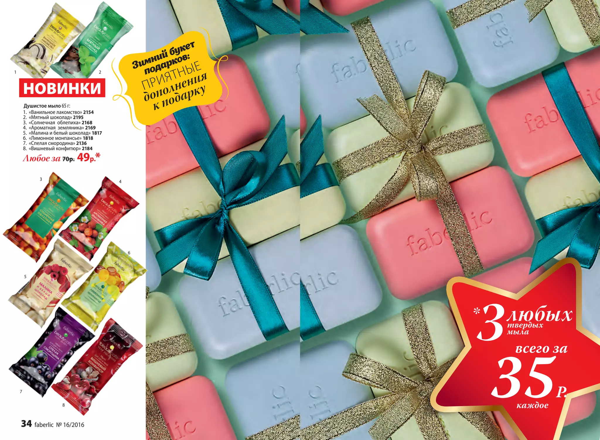 1 2
3
4
5
6
7
8
Душистое мыло 65 г:
1.	 «Ванильное лакомство» 2154
2.	 «Мятный шоколад» 2195
3.	 «Солнечная облепиха» 2168
4.	 «Ароматная земляника» 2169
5.	 «Малина и белый шоколад» 1817
6.	 «Лимонное монпансье» 1818
7.	 «Спелая смородина» 2136
8.	 «Вишневый конфитюр» 2184
Любое за 70р. 49р.*
НОВИНКИ
каждое
Зимний букет
подарков:
ПРИЯТНЫЕ
дополнения
к подарку
всего за
35Р.
любыхтвердых
мыла
*
3
34 faberlic № 16/2016
 