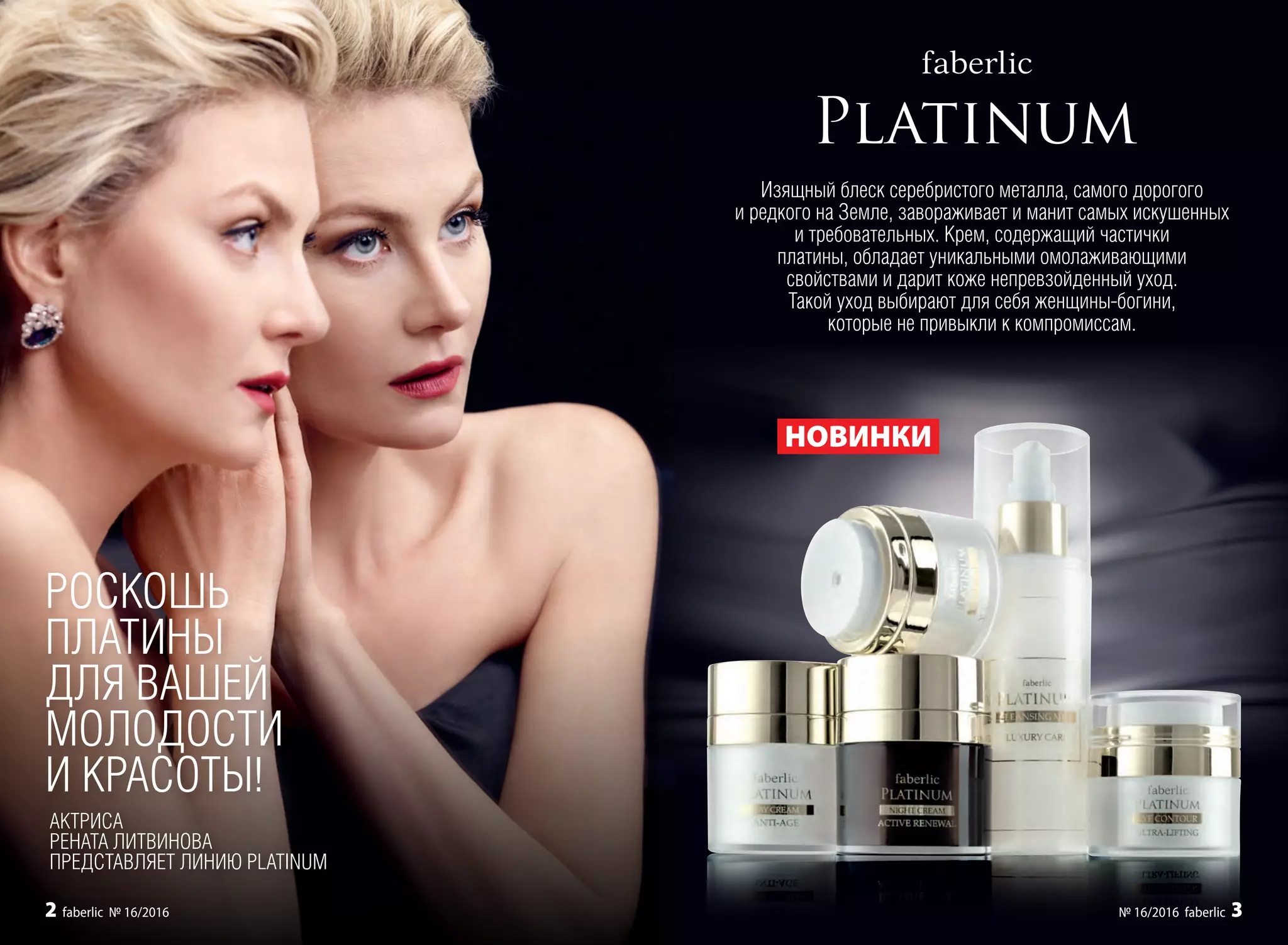 Изящный блеск серебристого металла, самого дорогого
и редкого на Земле, завораживает и манит самых искушенных
и требовательных. Крем, содержащий частички
платины, обладает уникальными омолаживающими
свойствами и дарит коже непревзойденный уход.
Такой уход выбирают для себя женщины-богини,
которые не привыкли к компромиссам.
РОСКОШЬ
ПЛАТИНЫ
ДЛЯ ВАШЕЙ
МОЛОДОСТИ
И КРАСОТЫ!
НОВИНКИ
АКТРИСА
РЕНАТА ЛИТВИНОВА
ПРЕДСТАВЛЯЕТ ЛИНИЮ PLATINUM
2 faberlic № 16/2016 № 16/2016 faberlic 3
 