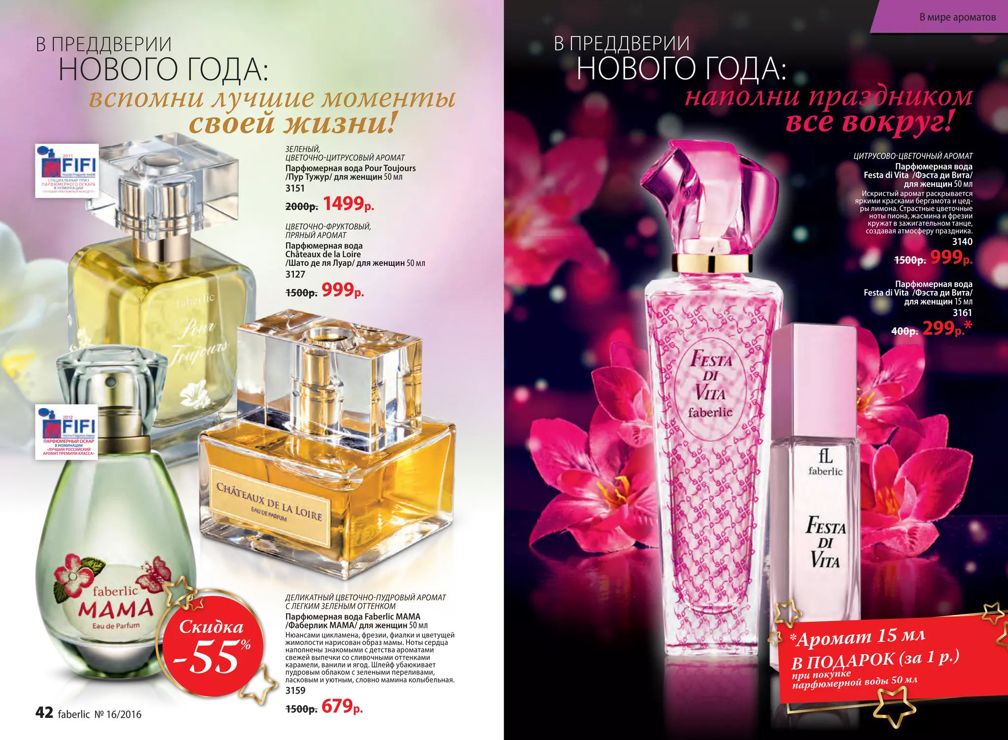 ЦВЕ­ТОЧ­НО-ФРУК­ТО­ВЫЙ,
ПРЯ­НЫЙ АРО­МАТ
Пар­фю­мер­ная во­да
Châteaux de la Loire
/Шато де ля Лу­ар/ для женщин 50 мл
3127
1500р. 999р.
ЗЕЛЕНЫЙ,
ЦВЕТОЧНО-ЦИТРУСОВЫЙ АРОМАТ
Парфюмерная вода Pour Toujours
/Пур Тужур/ для женщин 50 мл
3151
2000р. 1499р.
ДЕЛИКАТНЫЙ ЦВЕТОЧНО-ПУДРОВЫЙ АРОМАТ
С ЛЕГКИМ ЗЕЛЕНЫМ ОТТЕНКОМ
Парфюмерная вода Faberlic MAMA
/Фаберлик МАМА/ для женщин 50 мл
Нюансами цикламена, фрезии, фиалки и цветущей
жимолости нарисован образ мамы. Ноты сердца
наполнены знакомыми с детства ароматами
свежей выпечки со сливочными оттенками
карамели, ванили и ягод. Шлейф убаюкивает
пудровым облаком с зелеными переливами,
ласковым и уютным, словно мамина колыбельная.
3159
1500р. 679р.
ЦИТРУСОВО-ЦВЕТОЧНЫЙ АРОМАТ
Парфюмерная вода
Festa di Vita /Фэста ди Вита/
для женщин 50 мл
Искристый аромат раскрывается
яркими красками бергамота и цед­
ры лимона. Страстные цветочные
ноты пиона, жасмина и фрезии
кружат в зажигательном танце,
создавая атмосферу праздника.
3140
1500р. 999р.
Парфюмерная вода
Festa di Vita /Фэста ди Вита/
для женщин 15 мл
3161
400р. 299р.*
вспомни лучшие моменты
своей жизни!
наполни праздником
все вокруг!
*Аромат 15 мл
В ПОДАРОК (за 1 р.)
при покупке
парфюмерной воды 50 мл
Скидка
-55%
В ПРЕДДВЕРИИ
НОВОГО ГОДА:
В ПРЕДДВЕРИИ
НОВОГО ГОДА:
42 faberlic № 16/2016
В мире ароматов
 