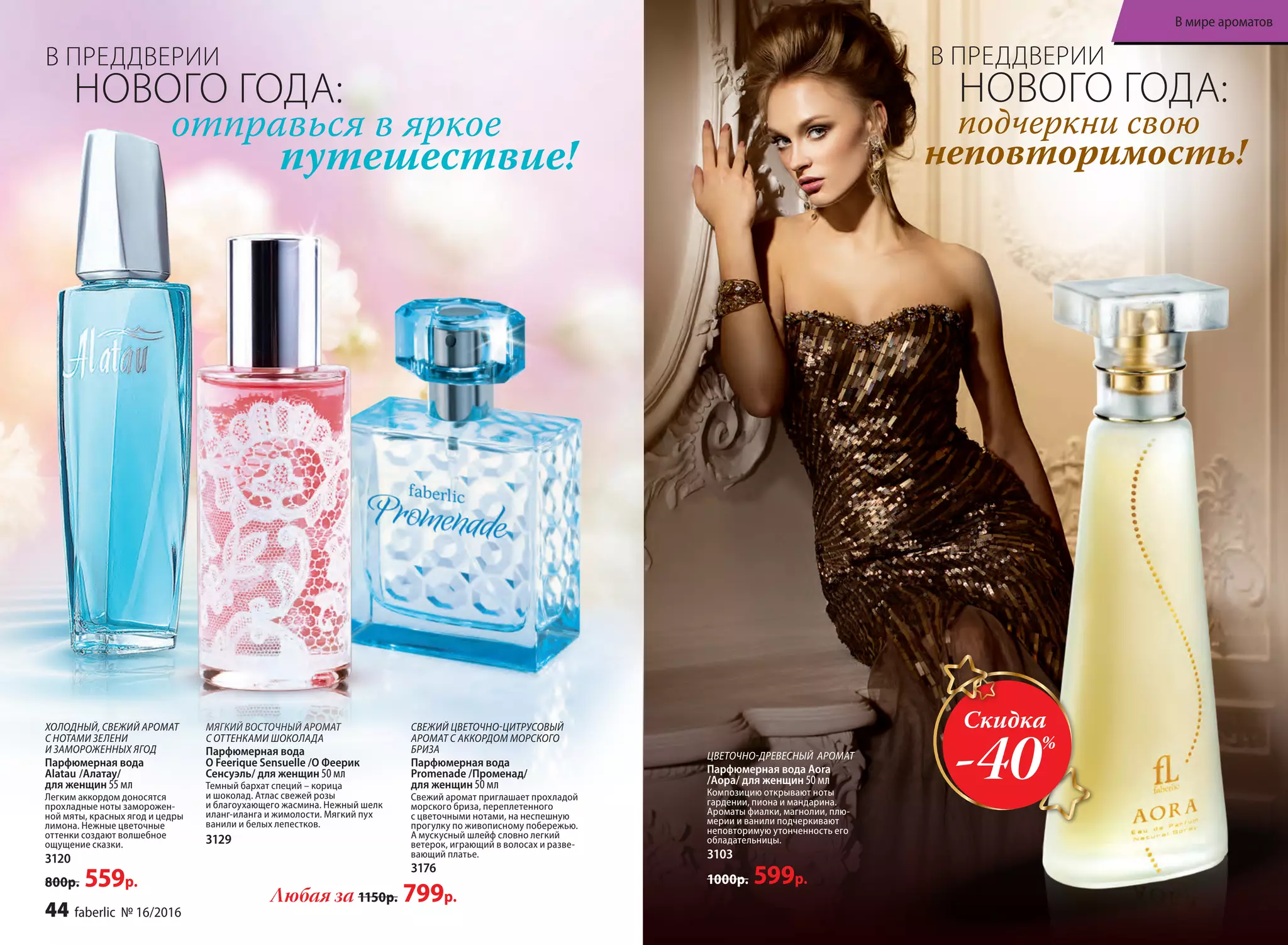 ХОЛОДНЫЙ, СВЕЖИЙ АРОМАТ
С НОТАМИ ЗЕЛЕНИ
И ЗАМОРОЖЕННЫХ ЯГОД
Парфюмерная вода
Alatau /Алатау/
для женщин 55 мл
Легким аккордом доносятся
прохладные ноты заморожен-
ной мяты, красных ягод и цедры
лимона. Нежные цветочные
оттенки создают волшебное
ощущение сказки.
3120
800р. 559р.
ЦВЕТОЧНО-ДРЕВЕСНЫЙ АРОМАТ
Парфюмерная вода Aora
/Аора/ для женщин 50 мл
Композицию открывают ноты
гардении, пиона и мандарина.
Ароматы фиалки, магнолии, плю-
мерии и ванили подчеркивают
неповторимую утонченность его
обладательницы.
3103
1000р. 599р.
МЯГКИЙ ВОСТОЧНЫЙ АРОМАТ
С ОТТЕНКАМИ ШОКОЛАДА
Парфюмерная вода
O Feerique Sensuelle /О Феерик
Сенсуэль/ для женщин 50 мл
Темный бархат специй – корица
и шоколад. Атлас свежей розы
и благоухающего жасмина. Нежный шелк
иланг-иланга и жимолости. Мягкий пух
ванили и белых лепестков.
3129
СВЕЖИЙ ЦВЕТОЧНО-ЦИТРУСОВЫЙ
АРОМАТ С АККОРДОМ МОРСКОГО
БРИЗА
Парфюмерная вода
Promenade /Променад/
для женщин 50 мл
Свежий аромат приглашает прохладой
морского бриза, переплетенного
с цветочными нотами, на неспешную
прогулку по живописному побережью.
А мускусный шлейф словно легкий
ветерок, играющий в волосах и разве-
вающий платье.
3176
отправься в яркое
путешествие!
подчеркни свою
неповторимость!
Любая за 1150р. 799р.
Скидка
-40%
В ПРЕДДВЕРИИ
НОВОГО ГОДА:
В ПРЕДДВЕРИИ
НОВОГО ГОДА:
44 faberlic № 16/2016
В мире ароматов
 
