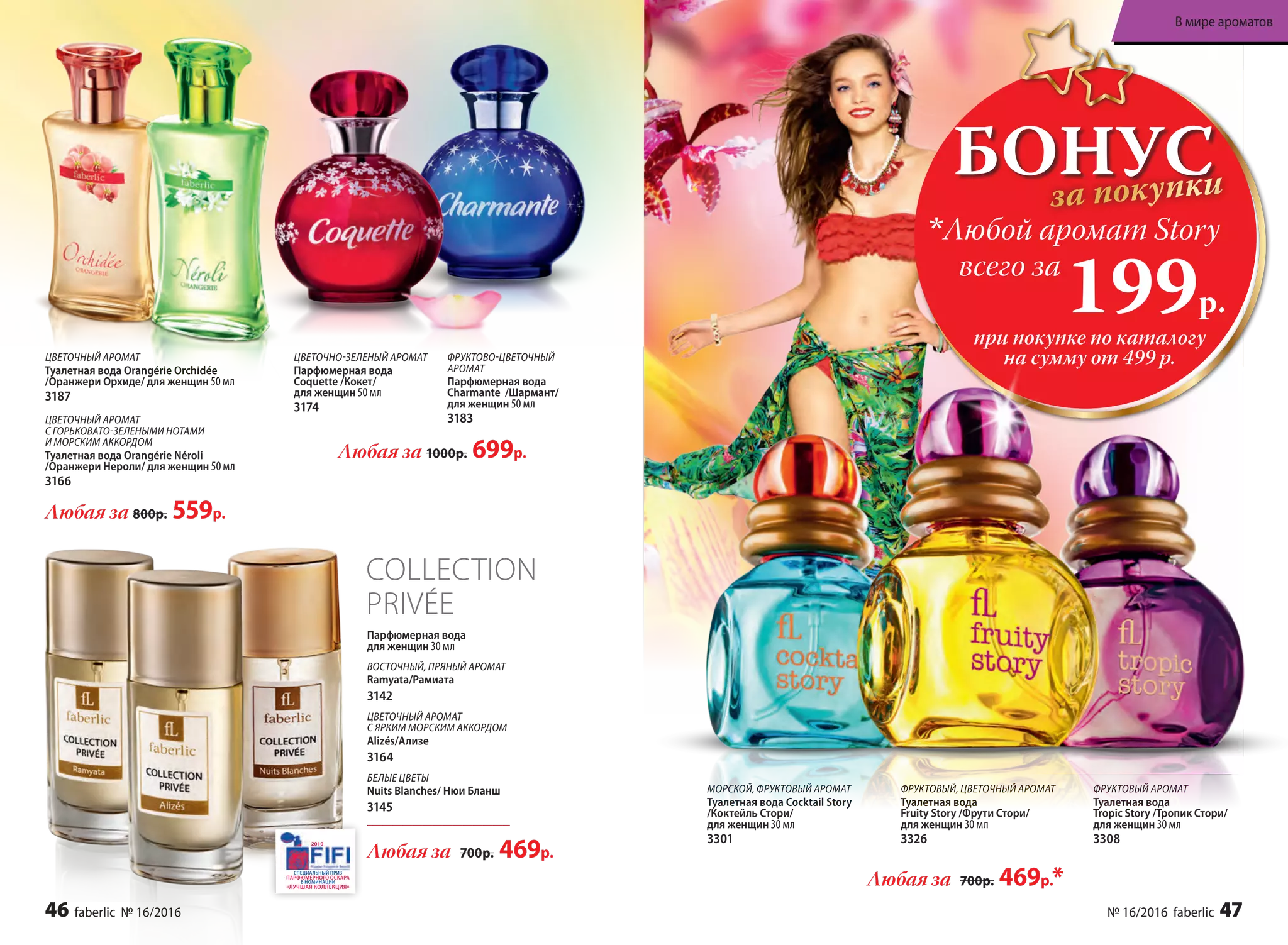 Любая за 800р. 559р.
Любая за 1000р. 699р.
COLLECTION
PRIVÉE
Парфюмерная вода
для женщин 30 мл
ВОСТОЧНЫЙ, ПРЯНЫЙ АРОМАТ
Ramyata/Рамиата
3142
ЦВЕТОЧНЫЙ АРОМАТ
С ЯРКИМ МОРСКИМ АККОРДОМ
Alizés/Ализе
3164
БЕЛЫЕ ЦВЕТЫ
Nuits Blanches/ Нюи Бланш
3145
Любая за 700р. 469р.
ЦВЕТОЧНО-ЗЕЛЕНЫЙ АРОМАТ
Парфюмерная вода
Coquette /Кокет/
для женщин 50 мл
3174
ФРУКТОВО-ЦВЕТОЧНЫЙ
АРОМАТ
Парфюмерная вода
Charmante /Шармант/
для женщин 50 мл
3183
ЦВЕТОЧНЫЙ АРОМАТ
Туалетная вода Orangérie Orchidée
/Оранжери Орхиде/ для женщин 50 мл
3187
ЦВЕТОЧНЫЙ АРОМАТ
С ГОРЬКОВАТО-ЗЕЛЕНЫМИ НОТАМИ
И МОРСКИМ АККОРДОМ
Туалетная вода Orangérie Néroli
/Оранжери Нероли/ для женщин 50 мл
3166
БОНУСза покупки
при покупке по каталогу
на сумму от 499 р.
всего за
199р.
Любой аромат Story
ФРУКТОВЫЙ АРОМАТ
Туалетная вода
Tropic Story /Тропик Стори/
для женщин 30 мл
3308
МОРСКОЙ, ФРУКТОВЫЙ АРОМАТ
Туалетная вода Cocktail Story
/Коктейль Стори/
для женщин 30 мл
3301
ФРУКТОВЫЙ, ЦВЕТОЧНЫЙ АРОМАТ
Туалетная вода
Fruity Story /Фрути Стори/
для женщин 30 мл
3326
Любая за 700р. 469р.*
46 faberlic № 16/2016 № 16/2016 faberlic 47
В мире ароматов
 