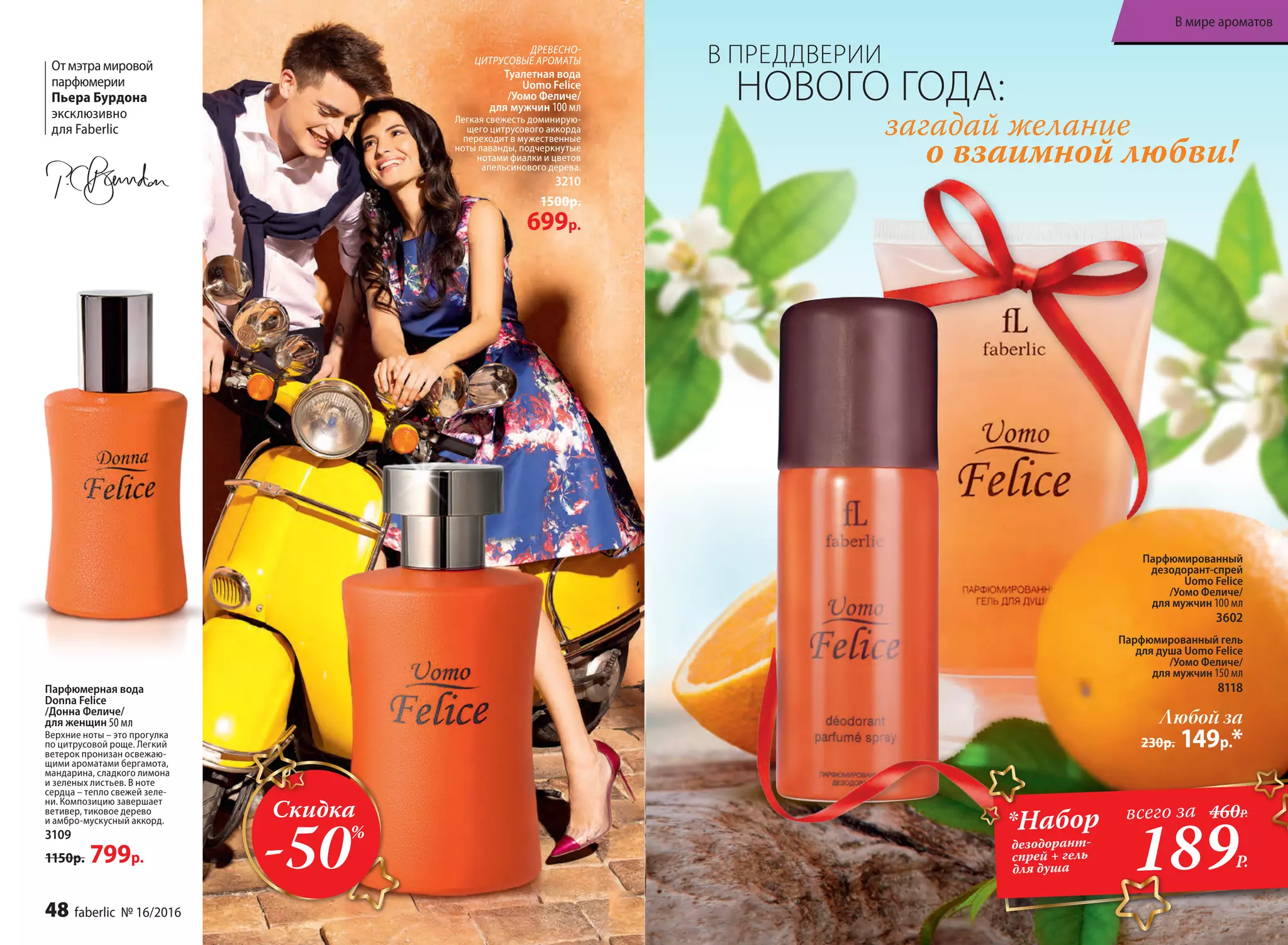 Парфюмированный
дезодорант-спрей
Uomo Felice
/Уомо Феличе/
для мужчин 100 мл
3602
Парфюмированный гель
для душа Uomo Felice
/Уомо Феличе/
для мужчин 150 мл
8118
Любой за
230р. 149р.*
загадай желание
о взаимной любви!
В ПРЕДДВЕРИИ
НОВОГО ГОДА:
ДРЕ­ВЕС­НО-
ЦИ­Т­РУ­СО­ВЫЕ АРО­МАТЫ
Туалет­ная во­да
Uomo Felicе
/Уо­мо Фе­ли­че/
для  муж­чин 100 мл
Легкая свежесть доминирую­
щего цитрусового аккорда
переходит в мужественные
ноты лаванды, подчеркнутые
нотами фиалки и цветов
апельсинового дерева.
3210
1500р.
699р.
Отмэтрамировой
парфюмерии
Пьера Бурдона
эксклюзивно
для Faberlic
Парфюмерная вода
Donna Felice
/Донна Феличе/
для женщин 50 мл
Верхние ноты – это прогулка
по цитрусовой роще. Легкий
ветерок пронизан освежаю-
щими ароматами бергамота,
мандарина, сладкого лимона
и зеленых листьев. В ноте
сердца – тепло свежей зеле-
ни. Композицию завершает
ветивер, тиковое дерево
и амбро-мускусный аккорд.
3109
1150р. 799р.
Скидка
-50%
189Р.
*Набор
дезодорант-
спрей + гель
для душа
всего за 460Р.
48 faberlic № 16/2016
В мире ароматов
 