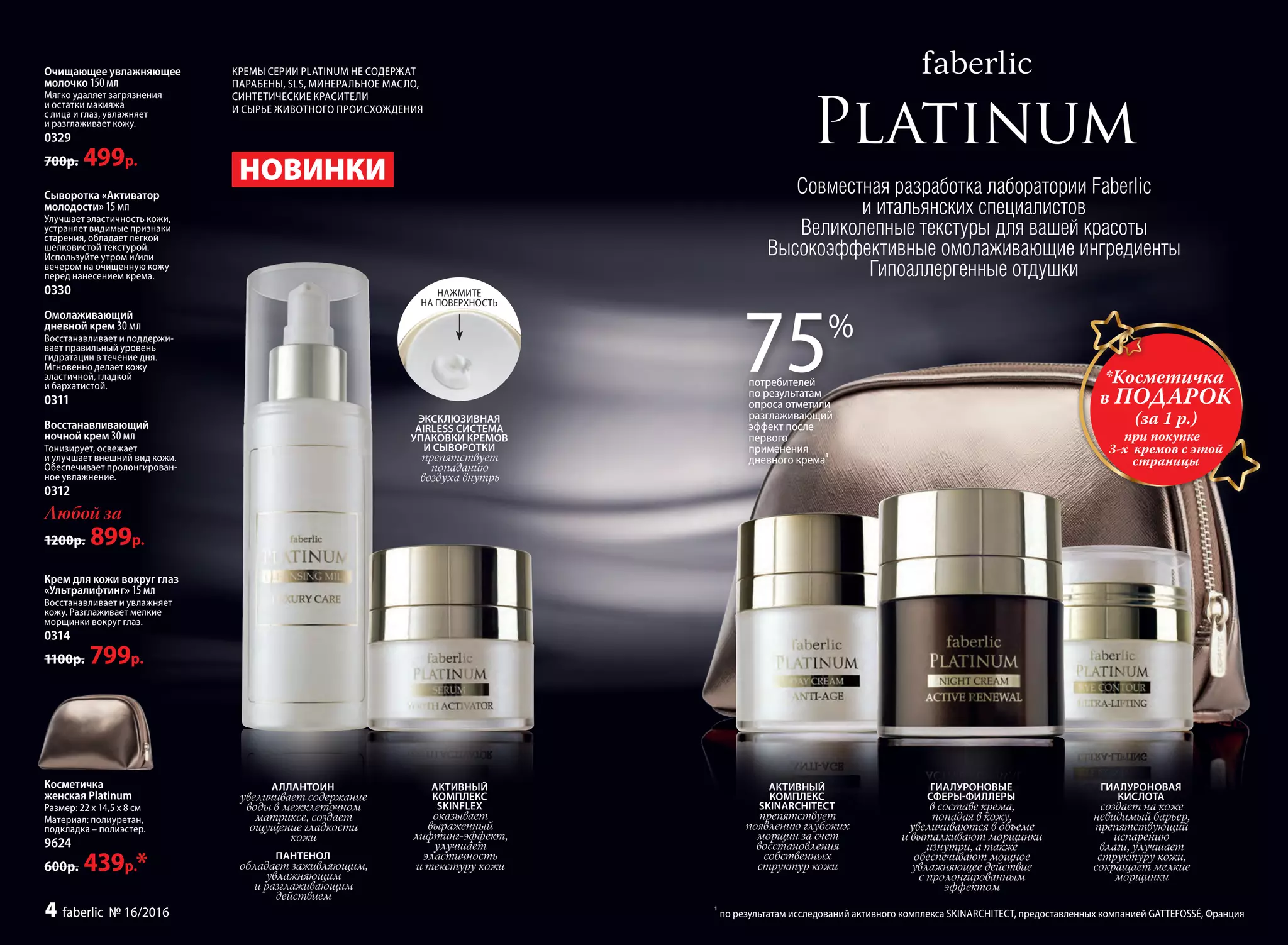 *Косметичка
в ПОДАРОК
(за 1 р.)
при покупке
3-х кремов с этой
страницы
Совместная разработка лаборатории Faberlic
и итальянских специалистов
Великолепные текстуры для вашей красоты
Высокоэффективные омолаживающие ингредиенты
Гипоаллергенные отдушки
АКТИВНЫЙ
КОМПЛЕКС
SKINARCHITECT
препятствует
появлению глубоких
морщин за счет
восстановления
собственных
структур кожи
ГИАЛУРОНОВЫЕ
СФЕРЫ-ФИЛЛЕРЫ
в составе крема,
попадая в кожу,
увеличиваются в объеме
и выталкивают морщинки
изнутри, а также
обеспечивают мощное
увлажняющее действие
с пролонгированным
эффектом
ГИАЛУРОНОВАЯ
КИСЛОТА
создает на коже
невидимый барьер,
препятствующий
испарению
влаги, улучшает
структуру кожи,
сокращает мелкие
морщинки
75%
потребителей
по результатам
опроса отметили
разглаживающий
эффект после
первого
применения
дневного крема
1
Косметичка
женская Platinum
Размер: 22 х 14,5 х 8 см
Материал: полиуретан,
подкладка – полиэстер.
9624
600р. 439р.*
ЭКСКЛЮЗИВНАЯ
AIRLESS СИСТЕМА
УПАКОВКИ КРЕМОВ
И СЫВОРОТКИ
препятствует
попаданию
воздуха внутрь
Очищающее увлажняющее
молочко 150 мл
Мягко удаляет загрязнения
и остатки макияжа
с лица и глаз, увлажняет
и разглаживает кожу.
0329
700р. 499р.
Сыворотка «Активатор
молодости» 15 мл
Улучшает эластичность кожи,
устраняет видимые признаки
старения, обладает легкой
шелковистой текстурой.
Используйте утром и/или
вечером на очищенную кожу
перед нанесением крема.
0330
Омолаживающий
дневной крем 30 мл
Восстанавливает и поддержи-
вает правильный уровень
гидратации в течение дня.
Мгновенно делает кожу
эластичной, гладкой
и бархатистой.
0311
Восстанавливающий
ночной крем 30 мл
Тонизирует, освежает
и улучшает внешний вид кожи.
Обеспечивает пролонгирован-
ное увлажнение.
0312
Любой за
1200р. 899р.
Крем для кожи вокруг глаз
«Ультралифтинг» 15 мл
Восстанавливает и увлажняет
кожу. Разглаживает мелкие
морщинки вокруг глаз.
0314
1100р. 799р.
НОВИНКИ
АКТИВНЫЙ
КОМПЛЕКС
SKINFLEX
оказывает
выраженный
лифтинг-эффект,
улучшает
эластичность
и текстуру кожи
АЛЛАНТОИН
увеличивает содержание
воды в межклеточном
матриксе, создает
ощущение гладкости
кожи
ПАНТЕНОЛ
обладает заживляющим,
увлажняющим
и разглаживающим
действием
НАЖМИТЕ
НА ПОВЕРХНОСТЬ
КРЕМЫ СЕРИИ PLATINUM НЕ СОДЕРЖАТ
ПАРАБЕНЫ, SLS, МИНЕРАЛЬНОЕ МАСЛО,
СИНТЕТИЧЕСКИЕ КРАСИТЕЛИ
И СЫРЬЕ ЖИВОТНОГО ПРОИСХОЖДЕНИЯ
1
по результатам исследований активного комплекса SKINARCHITECT, предоставленных компанией GATTEFOSSÉ, Франция4 faberlic № 16/2016
 