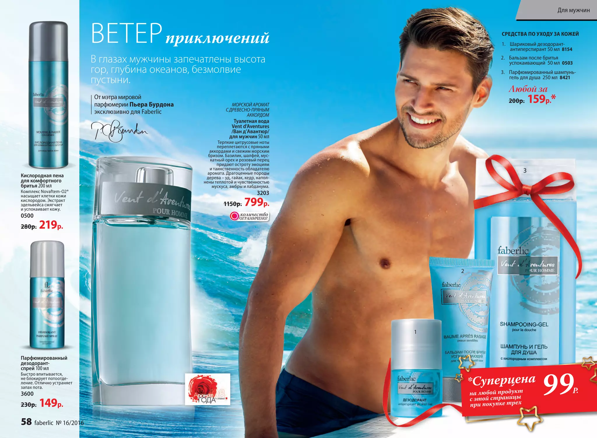 МОРСКОЙАРОМАТ
СДРЕВЕСНО-ПРЯНЫМ
АККОРДОМ
Ту­а­лет­ная во­да
Vent d’Aventures
/Ван д’Авантюр/
для мужчин 50 мл
Терпкие цитрусовые ноты
переплетаются с пряными
аккордами и свежим морским
бризом. Базилик, шалфей, мус-
катный орех и розовый перец
придают остроту эмоциям
и таинственность обладателю
аромата. Драгоценные породы
дерева – уд, гайак, кедр, напол-
нены теплотой и чувственностью
мускуса, амбры и лабданума.
3203
1150р. 799р.
3
2
Любой за
200р. 159р.*
2. Баль­зам по­сле бри­тья
ус­по­ка­и­ва­ю­щий 50 мл 0503
3. Парфюмированный шампунь-
гель для душа 250 мл 8421
СРЕДСТВА ПО УХОДУ ЗА КОЖЕЙ
Отмэтрамировой
парфюмерии Пьера Бурдона
эксклюзивно для Faberlic
ВЕТЕРприключений 1. Шариковый дезодорант-
антиперспирант 50 мл 8154
Парфюмированный
дезодорант-
спрей 100 мл
Быстро впитывается,
не блокирует потоотде-
ление. Отлично устраняет
запах пота.
3600
230р. 149р.
Кислородная пена
для комфортного
бритья 200 мл
Комплекс Novaftem-O2®
насыщает клетки кожи
кислородом. Экстракт
эдельвейса смягчает
и успокаивает кожу.
0500
280р. 219р.
1
В глазах мужчины запечатлены высота
гор, глубина океанов, безмолвие
пустыни.
ОГРАНИЧЕНО!
количество
всего за
каждое
99Р.
*Суперцена
на любой продукт
с этой страницы
при покупке трех
58 faberlic № 16/2016
Для мужчин
 