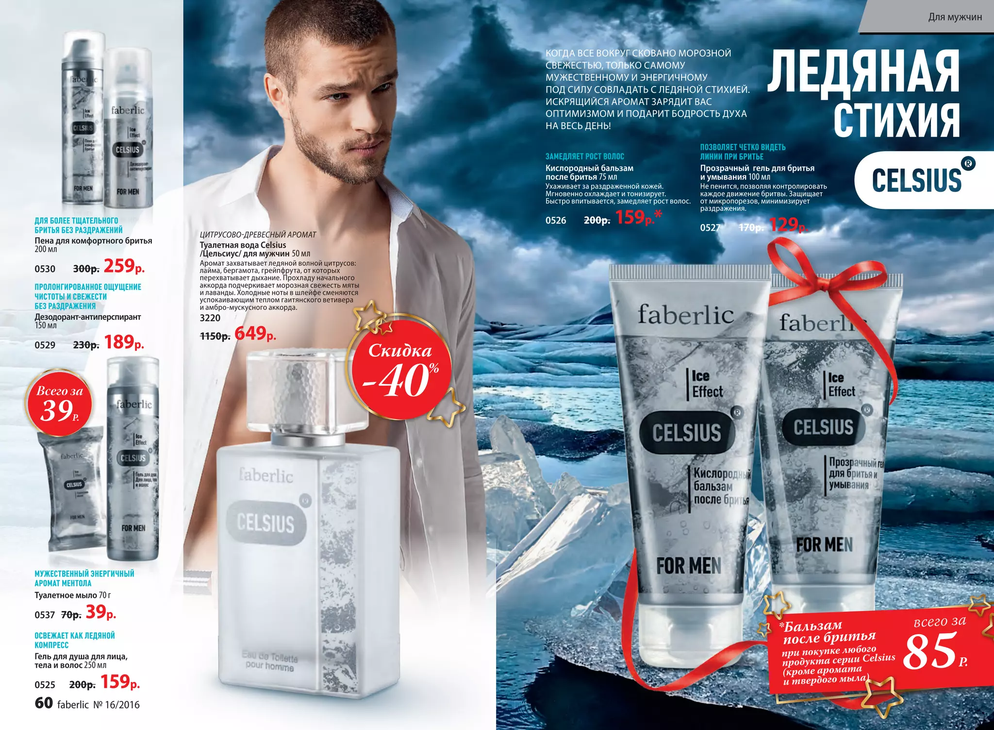 ЛЕДЯНАЯ
СТИХИЯ
КОГДА ВСЕ ВОКРУГ СКОВАНО МОРОЗНОЙ
СВЕЖЕСТЬЮ, ТОЛЬКО САМОМУ
МУЖЕСТВЕННОМУ И ЭНЕРГИЧНОМУ
ПОД СИЛУ СОВЛАДАТЬ С ЛЕДЯНОЙ СТИХИЕЙ.
ИСКРЯЩИЙСЯ АРОМАТ ЗАРЯДИТ ВАС
ОПТИМИЗМОМ И ПОДАРИТ БОДРОСТЬ ДУХА
НА ВЕСЬ ДЕНЬ!
Туалетное мыло 70 г
0537 70р. 39р.
Гель для душа для лица,
тела и волос 250 мл
0525 200р. 159р.
Прозрачный гель для бритья
и умывания 100 мл
Не пенится, позволяя контролировать
каждое движение бритвы. Защищает
от микропорезов, минимизирует
раздражения.
0527 170р. 129р.
ПОЗВОЛЯЕТ ЧЕТКО ВИДЕТЬ
ЛИНИИ ПРИ БРИТЬЕ
Кислородный бальзам
после бритья 75 мл
Ухаживает за раздраженной кожей.
Мгновенно охлаждает и тонизирует.
Быстро впитывается, замедляет рост волос.
0526 200р. 159р.*
ЗАМЕДЛЯЕТ РОСТ ВОЛОС
МУЖЕСТВЕННЫЙ ЭНЕРГИЧНЫЙ
АРОМАТ МЕНТОЛА
ОСВЕЖАЕТ КАК ЛЕДЯНОЙ
КОМПРЕСС
Дезодорант-антиперспирант
150 мл
0529 230р. 189р.
ПРОЛОНГИРОВАННОЕ ОЩУЩЕНИЕ
ЧИСТОТЫ И СВЕЖЕСТИ
БЕЗ РАЗДРАЖЕНИЯ
Пена для комфортного бритья
200 мл
0530 300р. 259р.
ДЛЯ БОЛЕЕ ТЩАТЕЛЬНОГО
БРИТЬЯ БЕЗ РАЗДРАЖЕНИЙ
ЦИТРУСОВО-ДРЕВЕСНЫЙ АРОМАТ
Туалетная вода Celsius
/Цельсиус/ для мужчин 50 мл
Аромат захватывает ледяной волной цитрусов:
лайма, бергамота, грейпфрута, от которых
перехватывает дыхание. Прохладу начального
аккорда подчеркивает морозная свежесть мяты
и лаванды. Холодные ноты в шлейфе сменяются
успокаивающим теплом гаитянского ветивера
и амбро-мускусного аккорда.
3220
1150р. 649р.
*Бальзам
после бритья
при покупке любого
продукта серии Celsius
(кроме аромата
и твердого мыла)
85Р.
всего за
Скидка
-40%
Всего за
39Р.
60 faberlic № 16/2016
Для мужчин
 
